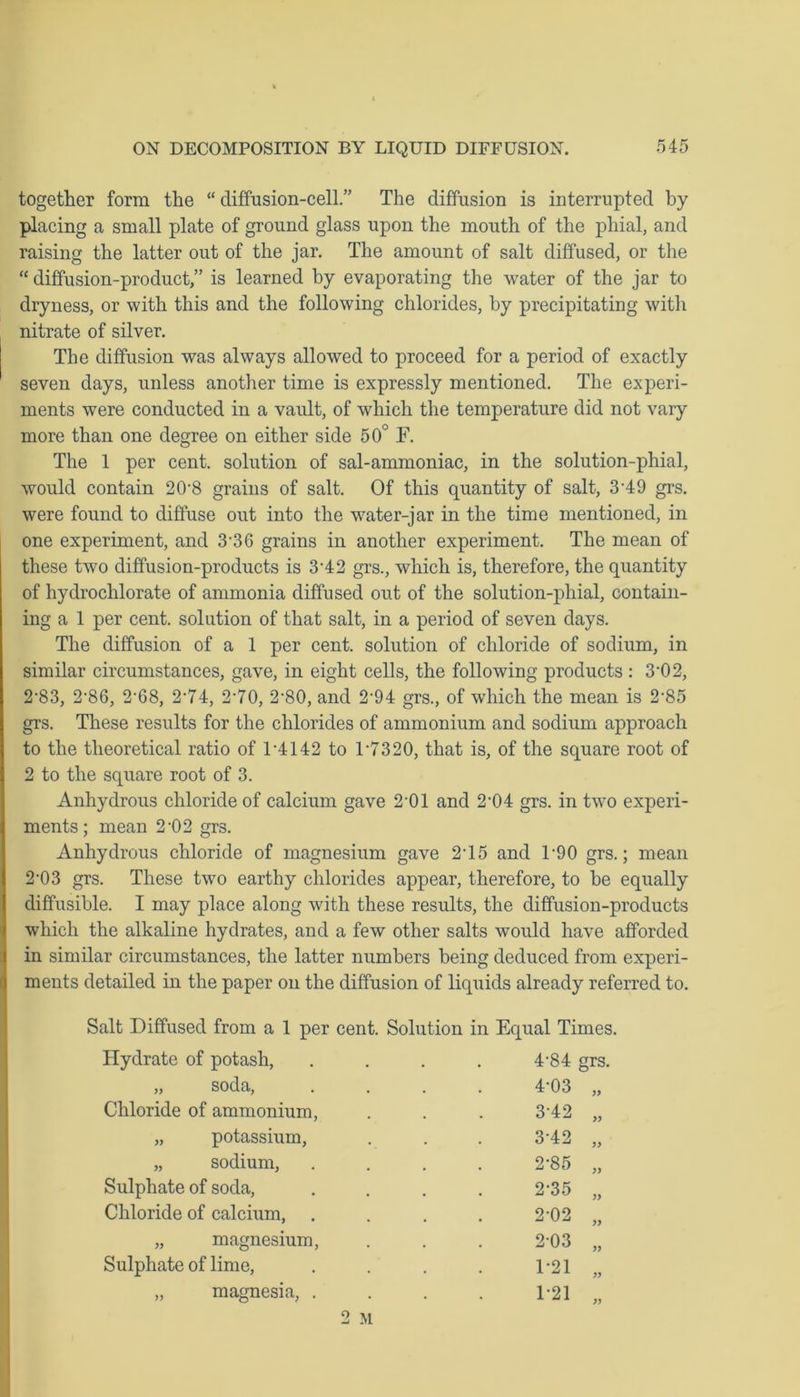 together form the “ diffusion-cell.” The diffusion is interrupted by placing a small plate of ground glass upon the mouth of the phial, and raising the latter out of the jar. The amount of salt diffused, or the “ diffusion-product,” is learned by evaporating the water of the jar to dryness, or with this and the following chlorides, by precipitating with nitrate of silver. The diffusion was always allowed to proceed for a period of exactly seven days, unless another time is expressly mentioned. The experi- ments were conducted in a vault, of which the temperature did not vary more than one degree on either side 50° F. The 1 per cent, solution of sal-ammoniac, in the solution-phial, would contain 20-8 grains of salt. Of this quantity of salt, 349 grs. were found to diffuse out into the water-jar in the time mentioned, in one experiment, and 3-36 grains in another experiment. The mean of these two diffusion-products is 3’42 grs., which is, therefore, the quantity of hydrochlorate of ammonia diffused out of the solution-phial, contain- ing a 1 per cent, solution of that salt, in a period of seven days. The diffusion of a 1 per cent, solution of chloride of sodium, in similar circumstances, gave, in eight cells, the following products : 3'02, 2‘83, 2’86, 2'68, 2’74, 2-70, 2-80, and 2'94 grs., of which the mean is 2’85 grs. These results for the chlorides of ammonium and sodium approach to the theoretical ratio of T4142 to D7320, that is, of the square root of 2 to the square root of 3. Anhydrous chloride of calcium gave 2‘01 and 2-04 grs. in two experi- ments; mean 2-02 grs. Anhydrous chloride of magnesium gave 215 and U90 grs.; mean 2-03 grs. These two earthy chlorides appear, therefore, to be equally diffusible. I may place along with these results, the diffusion-products which the alkaline hydrates, and a few other salts would have afforded in similar circumstances, the latter numbers being deduced from experi- ments detailed in the paper on the diffusion of liquids already referred to. Salt Diffused from a 1 per cent. Solution in Equal Times. Hydrate of potash, „ soda, 4-84 grs. 4-03 „ Chloride of ammonium, „ potassium, „ sodium, Sulphate of soda, Chloride of calcium, 342 3-42 2*85 2-35 2-02 » „ magnesium, Sulphate of lime, „ magnesia, . 03 1-21 1-21 2-