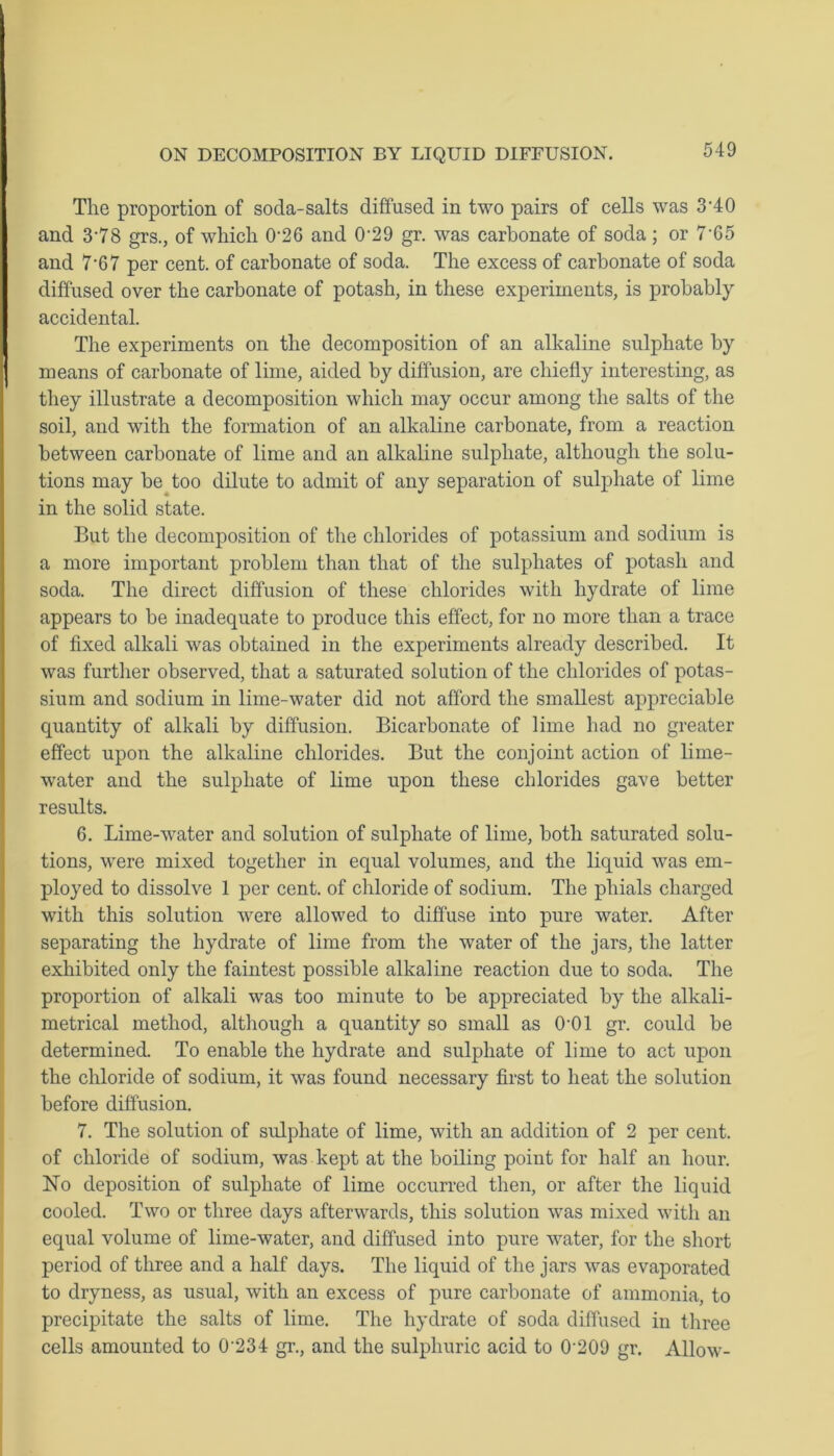 The proportion of soda-salts diffused in two pairs of cells was 3'40 and 3'78 grs., of which 0‘26 and 0‘29 gr. was carbonate of soda; or 7 65 and 7*67 per cent, of carbonate of soda. The excess of carbonate of soda diffused over the carbonate of potash, in these experiments, is probably accidental. The experiments on the decomposition of an alkaline sulphate by means of carbonate of lime, aided by diffusion, are chiefly interesting, as they illustrate a decomposition which may occur among the salts of the soil, and with the formation of an alkaline carbonate, from a reaction between carbonate of lime and an alkaline sulphate, although the solu- tions may be too dilute to admit of any separation of sulphate of lime in the solid state. But the decomposition of the chlorides of potassium and sodium is a more important problem than that of the sulphates of potash and soda. The direct diffusion of these chlorides with hydrate of lime appears to be inadequate to produce this effect, for no more than a trace of fixed alkali was obtained in the experiments already described. It was further observed, that a saturated solution of the chlorides of potas- sium and sodium in lime-water did not afford the smallest appreciable quantity of alkali by diffusion. Bicarbonate of lime had no greater effect upon the alkaline chlorides. But the conjoint action of lime- water and the sulphate of lime upon these chlorides gave better results. 6. Lime-water and solution of sulphate of lime, both saturated solu- tions, were mixed together in equal volumes, and the liquid was em- ployed to dissolve 1 per cent, of chloride of sodium. The phials charged with this solution were allowed to diffuse into pure water. After separating the hydrate of lime from the water of the jars, the latter exhibited only the faintest possible alkaline reaction due to soda. The proportion of alkali was too minute to be appreciated by the alkali- metrical method, although a quantity so small as 0-01 gr. could be determined. To enable the hydrate and sulphate of lime to act upon the chloride of sodium, it was found necessary first to heat the solution before diffusion. 7. The solution of sulphate of lime, with an addition of 2 per cent, of chloride of sodium, was kept at the boiling point for half an hour. No deposition of sulphate of lime occurred then, or after the liquid cooled. Two or three days afterwards, this solution was mixed with an equal volume of lime-water, and diffused into pure wTater, for the short period of three and a half days. The liquid of the jars was evaporated to dryness, as usual, with an excess of pure carbonate of ammonia, to precipitate the salts of lime. The hydrate of soda diffused in three cells amounted to 0'234 gr., and the sulphuric acid to 0‘209 gr. Allow-