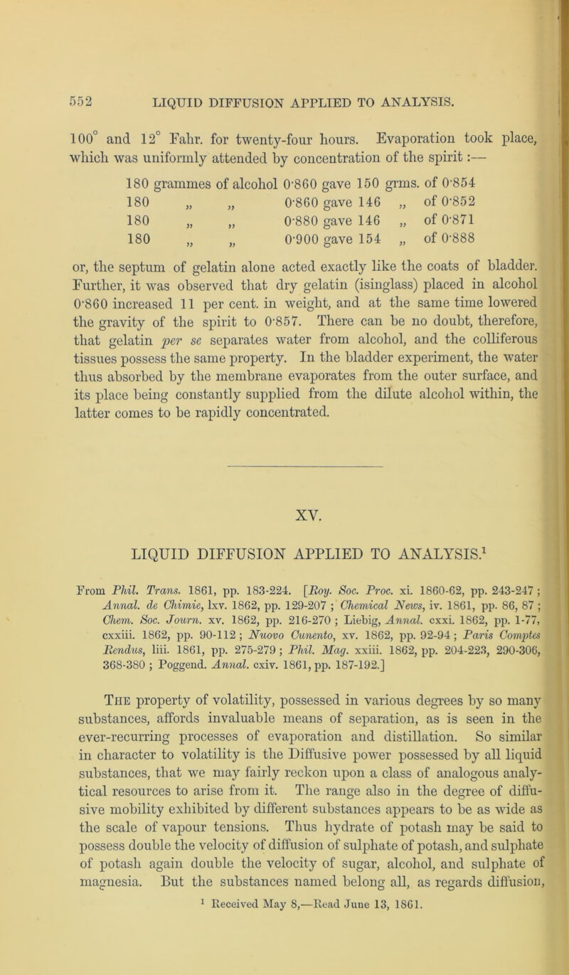 100° and 12° Fahr. for twenty-four hours. Evaporation took place, which was uniformly attended by concentration of the spirit:— 180 grammes of alcohol 0’860 gave 150 grms. of 0-854 180 „ „ 0-860 gave 146 „ of 0-852 180 „ „ 0’880 gave 146 „ of 0’871 180 „ „ 0'900 gave 154 „ of 0-888 or, the septum of gelatin alone acted exactly like the coats of bladder. Further, it was observed that dry gelatin (isinglass) placed in alcohol 0-860 increased 11 per cent, in weight, and at the same time lowered the gravity of the spirit to 0857. There can be no doubt, therefore, that gelatin per se separates water from alcohol, and the colliferous tissues possess the same property. In the bladder experiment, the water thus absorbed by the membrane evaporates from the outer surface, and its place being constantly supplied from the dilute alcohol within, the latter comes to be rapidly concentrated. XY. LIQUID DIFFUSION APPLIED TO ANALYSIS.1 From Phil. Trans. 1861, pp. 183-224. [Boy. Soc. Proc. xi. 1860-62, pp. 243-247 ; Annal. de Chimie, lxv. 1862, pp. 129-207 ; Chemical News, iv. 1861, pp. 86, 87 ; Chem. Soc. Journ. xv. 1862, pp. 216-270 ; Liebig, Annal. cxxi. 1862, pp. 1-77, cxxiii. 1862, pp. 90-112; Nuovo Cunento, xv. 1862, pp. 92-94; Paris Comptes Bcndus, liii. 1861, pp. 275-279 ; Phil. Mag. xxiii. 1862, pp. 204-223, 290-306, 368-380 ; Poggend. Annal. cxiv. 1861, pp. 187-192.] The property of volatility, possessed in various degrees by so many substances, affords invaluable means of separation, as is seen in the ever-recurring processes of evaporation and distillation. So similar in character to volatility is the Diffusive power possessed by all liquid substances, that we may fairly reckon upon a class of analogous analy- tical resources to arise from it. The range also in the degree of diffu- sive mobility exhibited by different substances appears to be as wide as the scale of vapour tensions. Thus hydrate of potash may be said to possess double the velocity of diffusion of sulphate of potash, and sulphate of potash again double the velocity of sugar, alcohol, and sulphate of magnesia. But the substances named belong all, as regards diffusion, 1 Received May 8,—Read June 13, 1SG1.