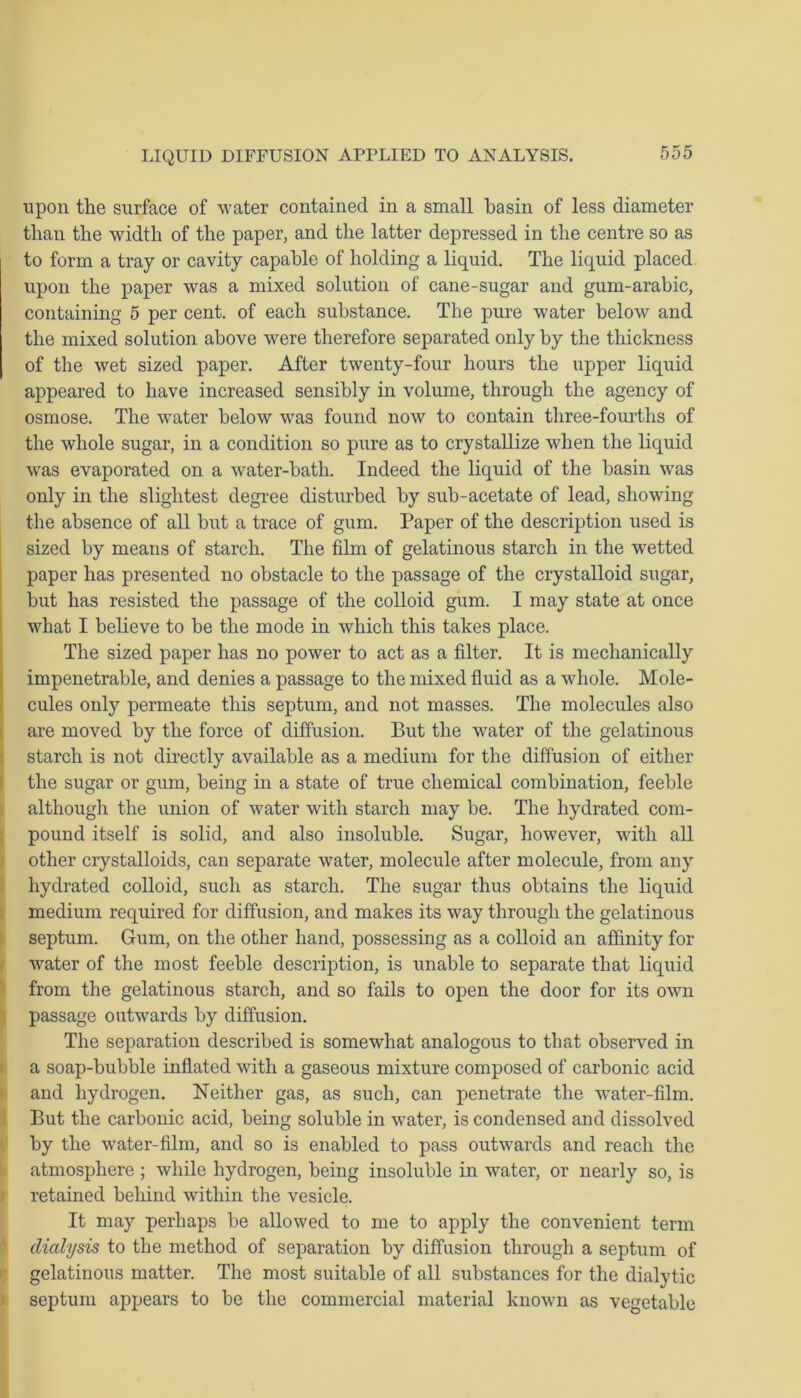 upon the surface of water contained in a small basin of less diameter than the width of the paper, and the latter depressed in the centre so as to form a tray or cavity capable of holding a liquid. The liquid placed upon the paper was a mixed solution of cane-sugar and gum-arabic, containing 5 per cent, of each substance. The pure water below and the mixed solution above were therefore separated only by the thickness of the wet sized paper. After twenty-four hours the upper liquid appeared to have increased sensibly in volume, through the agency of osmose. The water below was found now to contain three-fourths of the whole sugar, in a condition so pure as to crystallize when the liquid was evaporated on a water-bath. Indeed the liquid of the basin was only in the slightest degree disturbed by sub-acetate of lead, showing the absence of all but a trace of gum. Paper of the description used is sized by means of starch. The film of gelatinous starch in the wetted paper has presented no obstacle to the passage of the crystalloid sugar, but has resisted the passage of the colloid gum. I may state at once what I believe to be the mode in which this takes place. The sized paper has no power to act as a filter. It is mechanically impenetrable, and denies a passage to the mixed fluid as a whole. Mole- cules only permeate this septum, and not masses. The molecules also are moved by the force of diffusion. But the water of the gelatinous starch is not directly available as a medium for the diffusion of either the sugar or gum, being in a state of true chemical combination, feeble although the union of water with starch may be. The hydrated com- pound itself is solid, and also insoluble. Sugar, however, with all other crystalloids, can separate water, molecule after molecule, from any hydrated colloid, such as starch. The sugar thus obtains the liquid medium required for diffusion, and makes its way through the gelatinous septum. Gum, on the other hand, possessing as a colloid an affinity for water of the most feeble description, is unable to separate that liquid from the gelatinous starch, and so fails to open the door for its own passage outwards by diffusion. The separation described is somewhat analogous to that observed in a soap-bubble inflated with a gaseous mixture composed of carbonic acid and hydrogen. Neither gas, as such, can penetrate the water-film. But the carbonic acid, being soluble in water, is condensed and dissolved by the water-film, and so is enabled to pass outwards and reach the atmosphere; while hydrogen, being insoluble in water, or nearly so, is retained behind within the vesicle. It may perhaps be allowed to me to apply the convenient term dialysis to the method of separation by diffusion through a septum of gelatinous matter. The most suitable of all substances for the dialytic septum appears to be the commercial material known as vegetable