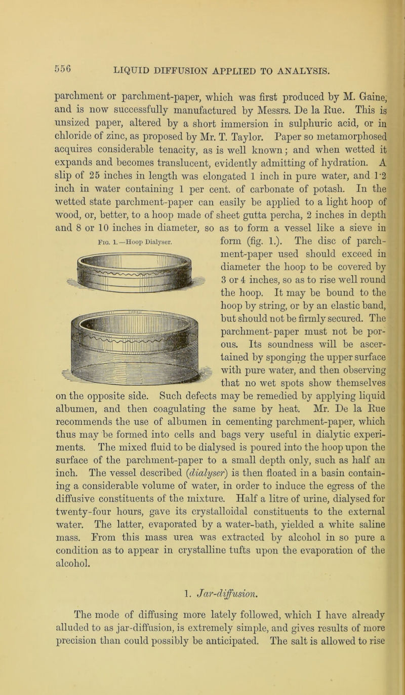 55G parchment or parchment-paper, which was first produced by M. Gaine, and is now successfully manufactured by Messrs. De la Eue. This is unsized paper, altered by a short immersion in sulphuric acid, or in chloride of zinc, as proposed by Mr. T. Taylor. Paper so metamorphosed acquires considerable tenacity, as is well known; and when wetted it expands and becomes translucent, evidently admitting of hydration. A slip of 25 inches in length was elongated 1 inch in pure water, and P2 inch in water containing 1 per cent, of carbonate of potash. In the wetted state parchment-paper can easily be applied to a light hoop of wood, or, better, to a hoop made of sheet gutta percha, 2 inches in depth and 8 or 10 inches in diameter, so as to form a vessel like a sieve in form (fig. 1.). The disc of parch- ment-paper used should exceed in diameter the hoop to be covered by 3 or 4 inches, so as to rise well round the hoop. It may be bound to the hoop by string, or by an elastic band, but should not be firmly secured. The parchment-paper must not be por- ous. Its soundness will be ascer- tained by sponging the upper surface with pure water, and then observing that no wet spots show themselves on the opposite side. Such defects may be remedied by applying liquid albumen, and then coagulating the same by heat. Mr. De la Eue recommends the use of albumen in cementing parchment-paper, which thus may be formed into cells and bags very useful in dialytic experi- ments. The mixed fluid to be dialysed is poured into the hoop upon the surface of the parchment-paper to a small depth only, such as half an inch. The vessel described (dialyser) is then floated in a basin contain- ing a considerable volume of water, in order to induce the egress of the diffusive constituents of the mixture. Half a litre of urine, dialysed for twenty-four hours, gave its crystalloidal constituents to the external water. The latter, evaporated by a water-bath, yielded a white saline mass. From this mass urea was extracted by alcohol in so pure a condition as to appear in crystalline tufts upon the evaporation of the alcohol. 1. Jar-diffusion. The mode of diffusing more lately followed, which I have already alluded to as jar-diffusion, is extremely simple, and gives results of more precision than could possibly be anticipated. The salt is allowed to rise