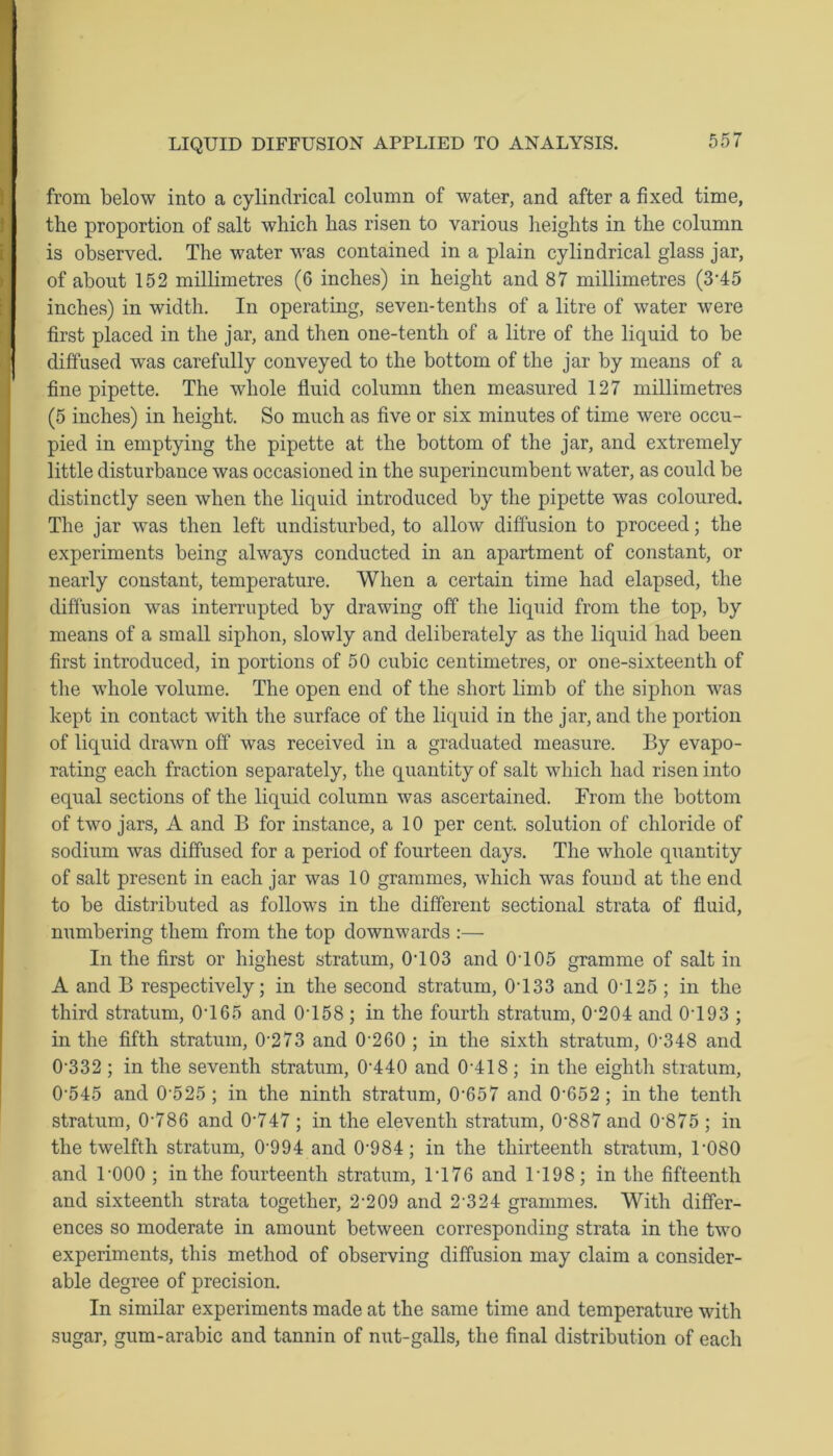 from below into a cylindrical column of water, and after a fixed time, the proportion of salt which has risen to various heights in the column is observed. The water was contained in a plain cylindrical glass jar, of about 152 millimetres (6 inches) in height and 87 millimetres (3‘45 inches) in width. In operating, seven-tenths of a litre of water were first placed in the jar, and then one-tenth of a litre of the liquid to be diffused was carefully conveyed to the bottom of the jar by means of a fine pipette. The whole fluid column then measured 127 millimetres (5 inches) in height. So much as five or six minutes of time were occu- pied in emptying the pipette at the bottom of the jar, and extremely little disturbance was occasioned in the superincumbent water, as could be distinctly seen when the liquid introduced by the pipette was coloured. The jar was then left undisturbed, to allow diffusion to proceed; the experiments being always conducted in an apartment of constant, or nearly constant, temperature. When a certain time had elapsed, the diffusion was interrupted by drawing off the liquid from the top, by means of a small siphon, slowly and deliberately as the liquid had been first introduced, in portions of 50 cubic centimetres, or one-sixteenth of the whole volume. The open end of the short limb of the siphon was kept in contact with the surface of the liquid in the jar, and the portion of liquid drawn off was received in a graduated measure. By evapo- rating each fraction separately, the quantity of salt which had risen into equal sections of the liquid column was ascertained. From the bottom of two jars, A and B for instance, a 10 per cent, solution of chloride of sodium was diffused for a period of fourteen days. The whole quantity of salt present in each jar was 10 grammes, which was found at the end to be distributed as follows in the different sectional strata of fluid, numbering them from the top downwards :— In the first or highest stratum, 0T03 and 0T05 gramme of salt in A and B respectively; in the second stratum, 0T33 and 0T25 ; in the third stratum, 0T65 and 0T58 ; in the fourth stratum, 0'204 and 0T93 ; in the fifth stratum, 0273 and 0'260 ; in the sixth stratum, 0'348 and 0332 ; in the seventh stratum, 0-440 and 0-418 ; in the eighth stratum, 0‘545 and 0525 ; in the ninth stratum, 0'657 and 0'652; in the tenth stratum, 0’786 and 0'747 ; in the eleventh stratum, 0'887 and 0-875 ; in the twelfth stratum, 0-994 and 0-984; in the thirteenth stratum, 1’080 and l'OOO ; in the fourteenth stratum, 1T76 and 1T98; in the fifteenth and sixteenth strata together, 2'209 and 2 324 grammes. With differ- ences so moderate in amount between corresponding strata in the two experiments, this method of observing diffusion may claim a consider- able degree of precision. In similar experiments made at the same time and temperature with sugar, gum-arabic and tannin of nut-galls, the final distribution of each