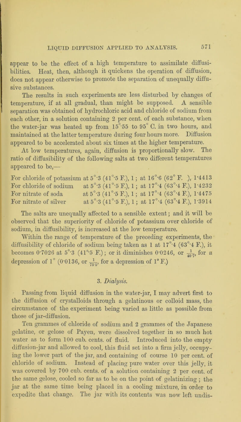 appear to be the effect of a high temperature to assimilate diffusi- bilities. Heat, then, although it quickens the operation of diffusion, does not appear otherwise to promote the separation of unequally diffu- sive substances. The results in such experiments are less disturbed by changes of temperature, if at all gradual, than might be supposed. A sensible separation was obtained of hydrochloric acid and chloride of sodium from each other, in a solution containing 2 per cent, of each substance, when the water-jar was heated up from 15°55 to 95° C. in two hours, and maintained at the latter temperature during four hours more. Diffusion appeared to be accelerated about six times at the higher temperature. At low temperatures, again, diffusion is proportionally slow. The ratio of diffusibility of the following salts at two different temperatures appeared to be,— For chloride of potassium at 5°3 (41 °*5 F.), 1 ; at 16°*6 (62° F. ), 14413 For chloride of sodium at 5°-3 (41 °‘5 F.), 1 ; at 17°4 (63°4 F.), 14232 For nitrate of soda at 5°-3 (41°’5 F.), 1; at 17°4 (63°4 F.), 14475 For nitrate of silver at 5°'3 (41°-5 F.), 1 ; at 17°4 (63°4 F.), L3914 The salts are unequally affected to a sensible extent; and it will be observed that the superiority of chloride of potassium over chloride of sodium, in diffusibility, is increased at the low temperature. Within the range of temperature of the preceding experiments, the diffusibility of chloride of sodium being taken as 1 at 17°4 (63°4 F.), it becomes 0-7026 at 5°-3 (410,5 F.); or it diminishes 0'0246, or —k, for a depression of 1° (0'0136, or for a depression of 1°F.) 3. Dialysis. Passing from liquid diffusion in the water-jar, I may advert first to the diffusion of crystalloids through a gelatinous or colloid mass, the circumstance of the experiment being varied as little as possible from those of jar-diffusion. Ten grammes of chloride of sodium and 2 grammes of the Japanese gelatine, or gelose of Payen, were dissolved together in so much hot water as to form 100 cub. cents, of fluid. Introduced into the empty diffusion-jar and allowed to cool, this fluid set into a firm jelly, occupy- ing the lower part of the jar, and containing of course 10 per cent, of chloride of sodium. Instead of placing pure water over this jelly, it was covered by 700 cub. cents, of a solution containing 2 per cent, of the same gelose, cooled so far as to be on the point of gelatinizing ; the jar at the same time being placed in a cooling mixture, in order to expedite that change. The jar with its contents was now left undis-