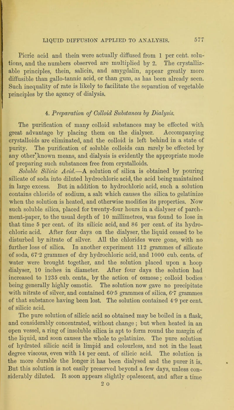 Picric acid and them were actually diffused from 1 per cent, solu- tions, and the numbers observed are multiplied by 2. The crystalliz- able principles, them, salicin, and amygdalin, appear greatly more diffusible than gallo-tannic acid, or than gum, as has been already seen. Such inequality of rate is likely to facilitate the separation of vegetable principles by the agency of dialysis. P 4. Preparation of Colloid Substances by Dialysis. The purification of many colloid substances may be effected witli great advantage by placing them on the dialyser. Accompanying crystalloids are eliminated, and the colloid is left behind in a state of purity. The purification of soluble colloids can rarely be effected by any other known means, and dialysis is evidently the appropriate mode of preparing such substances free from crystalloids. Soluble Silicic Acid.—A solution of silica is obtained by pouring silicate of soda into diluted hydrochloric acid, the acid being maintained in large excess. But in addition to hydrochloric acid, such a solution contains chloride of sodium, a salt which causes the silica to gelatinize when the solution is heated, and otherwise modifies its properties. Now such soluble silica, placed for twenty-four hours in a dialyser of parch- ment-paper, to the usual depth of 10 millimetres, was found to lose in that time 5 per cent, of its silicic acid, and 86 per cent, of its hydro- chloric acid. After four days on the dialyser, the liquid ceased to be disturbed by nitrate of silver. All the chlorides were gone, with no further loss of silica. In another experiment 112 grammes of silicate of soda, 67’2 grammes of dry hydrochloric acid, and 1000 cub. cents, of water were brought together, and the solution placed upon a hoop dialyser, 10 inches in diameter. After four days the solution had increased to 1235 cub. cents., by the action of osmose; colloid bodies being generally highly osmotic. The solution now gave no precipitate with nitrate of silver, and contained 60'5 grammes of silica, 6’7 grammes of that substance having been lost. The solution contained 4'9 per cent, of silicic acid. The pure solution of silicic acid so obtained may be boiled in a flask, and considerably concentrated, without change; but when heated in an open vessel, a ring of insoluble silica is apt to form round the margin of the liquid, and soon causes the whole to gelatinize. The pure solution of hydrated silicic acid is limpid and colourless, and not in the least degree viscous, even with 14 per cent, of silicic acid. The solution is the more durable the longer it has been dialysed and the purer it is. But this solution is not easily preserved beyond a few days, unless con- siderably diluted. It soon appears slightly opalescent, and after a time 2 o