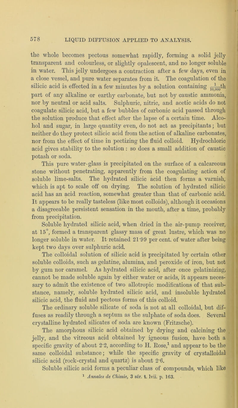 the whole becomes pectous somewhat rapidly, forming a solid jelly transparent and colourless, or slightly opalescent, and no longer soluble in water. This jelly undergoes a contraction after a few days, even in a close vessel, and pure water separates from it. The coagulation of the silicic acid is effected in a few minutes by a solution containing —j^th part of any alkaline or earthy carbonate, but not by caustic ammonia, nor by neutral or acid salts. Sulphuric, nitric, and acetic acids do not coagulate silicic acid, but a few bubbles of carbonic acid passed through the solution produce that effect after the lapse of a certain time. Alco- hol and sugar, in large quantity even, do not act as precipitants; but neither do they protect silicic acid from the action of alkaline carbonates, nor from the effect of time in pectizing the fluid colloid. Hydrochloric acid gives stability to the solution : so does a small addition of caustic potash or soda. This pure water-glass is precipitated on the surface of a calcareous stone without penetrating, apparently from the coagulating action of soluble lime-salts. The hydrated silicic acid then forms a varnish, which is apt to scale off on drying. The solution of hydrated silicic acid has an acid reaction, somewhat greater than that of carbonic acid. It appears to be really tasteless (like most colloids), although it occasions a disagreeable persistent sensation in the mouth, after a time, probably from precipitation. Soluble hydrated silicic acid, when dried in the air-pump receiver, at 15°, formed a transparent glassy mass of great lustre, which was no longer soluble in water. It retained 2U99 per cent, of water after being kept two days over sulphuric acid. The colloidal solution of silicic acid is precipitated by certain other soluble colloids, such as gelatine, alumina, and peroxide of iron, but not by gum nor caramel. As hydrated silicic acid, after once gelatinizing, cannot be made soluble again by either water or acids, it appears neces- sary to admit the existence of two allotropic modifications of that sub- stance, namely, soluble hydrated silicic acid, and insoluble hydrated silicic acid, the fluid and pectous forms of this colloid. The ordinary soluble silicate of soda is not at all colloidal, but dif- fuses as readily through a septum as the sulphate of soda does. Several crystalline hydrated silicates of soda are known (Fritzsclie). The amorphous silicic acid obtained by drying and calcining the jelly, and the vitreous acid obtained by igneous fusion, have both a specific gravity of about 2-2, according to H. Eose,1 and appear to be the same colloidal substance; while the specific gravity of crystalloidal silicic acid (rock-crystal and quartz) is about 2'6. Soluble silicic acid forms a peculiar class of compounds, which like 1 Annales de Chimie, 3 ser. t. lvii. p. 1G3.