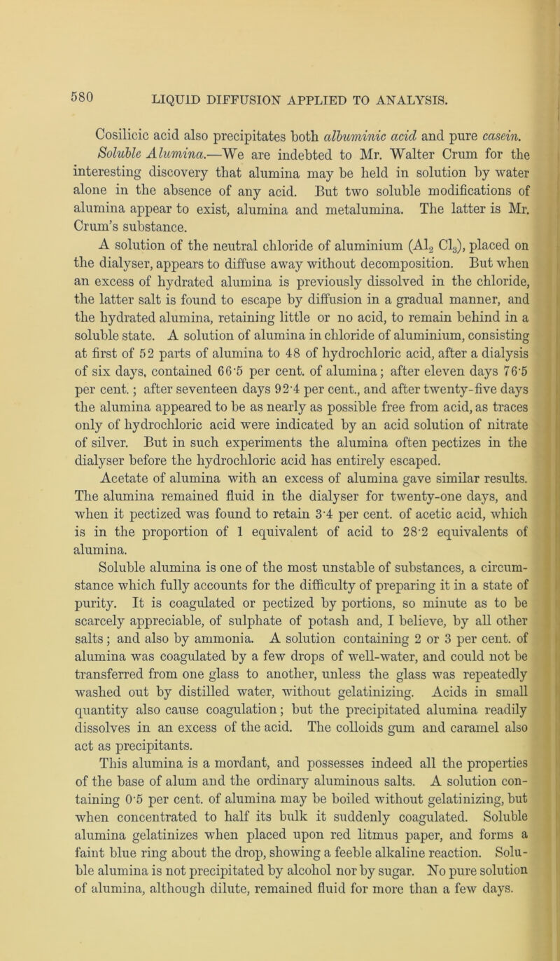 Cosilicic acid also precipitates both albuminic acid and pure casein. Soluble Alumina.—We are indebted to Mr. Walter Crum for the interesting discovery that alumina may be held in solution by water alone in the absence of any acid. But two soluble modifications of alumina appear to exist, alumina and metalumina. The latter is Mr. Crum’s substance. A solution of the neutral chloride of aluminium (Al2 Cl3), placed on the dialyser, appears to diffuse away without decomposition. But when an excess of hydrated alumina is previously dissolved in the chloride, the latter salt is found to escape by diffusion in a gradual manner, and the hydrated alumina, retaining little or no acid, to remain behind in a soluble state. A solution of alumina in chloride of aluminium, consisting at first of 52 parts of alumina to 48 of hydrochloric acid, after a dialysis of six days, contained 66-5 per cent, of alumina; after eleven days 76-5 per cent.; after seventeen days 92'4 per cent., and after twenty-five days the alumina appeared to be as nearly as possible free from acid, as traces only of hydrochloric acid were indicated by an acid solution of nitrate of silver. But in such experiments the alumina often pectizes in the dialyser before the hydrochloric acid has entirely escaped. Acetate of alumina with an excess of alumina gave similar results. The alumina remained fluid in the dialyser for twenty-one days, and when it pectized was found to retain 3’4 per cent, of acetic acid, which is in the proportion of 1 equivalent of acid to 28-2 equivalents of alumina. Soluble alumina is one of the most unstable of substances, a circum- stance which fully accounts for the difficulty of preparing it in a state of purity. It is coagulated or pectized by portions, so minute as to be scarcely appreciable, of sulphate of potash and, I believe, by all other salts; and also by ammonia. A solution containing 2 or 3 per cent, of alumina was coagulated by a few drops of well-water, and could not be transferred from one glass to another, unless the glass was repeatedly washed out by distilled water, without gelatinizing. Acids in small quantity also cause coagulation; but the precipitated alumina readily dissolves in an excess of the acid. The colloids gum and caramel also act as precipitants. This alumina is a mordant, and possesses indeed all the properties of the base of alum and the ordinary aluminous salts. A solution con- taining 05 per cent, of alumina may be boiled without gelatinizing, but when concentrated to half its bulk it suddenly coagulated. Soluble alumina gelatinizes when placed upon red litmus paper, and forms a faint blue ring about the drop, showing a feeble alkaline reaction. Solu- ble alumina is not precipitated by alcohol nor by sugar. No pure solution of alumina, although dilute, remained fluid for more than a few days.