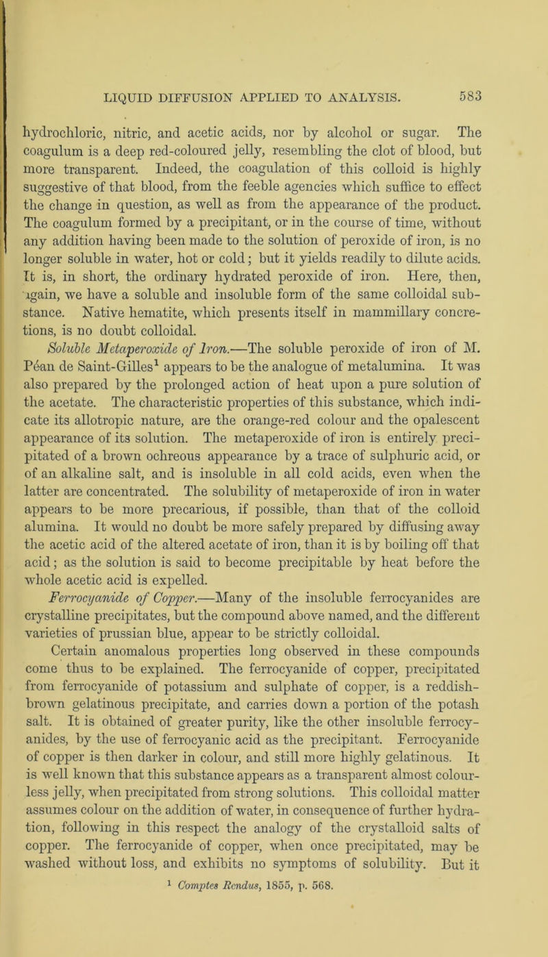 hydrochloric, nitric, and acetic acids, nor by alcohol or sugar. The coagulum is a deep red-coloured jelly, resembling the clot of blood, but more transparent. Indeed, the coagulation of this colloid is highly suggestive of that blood, from the feeble agencies which suffice to effect the change in question, as well as from the appearance of the product. The coagulum formed by a precipitant, or in the course of time, without any addition having been made to the solution of peroxide of iron, is no longer soluble in water, hot or cold; but it yields readily to dilute acids. It is, in short, the ordinary hydrated peroxide of iron. Here, then, Again, we have a soluble and insoluble form of the same colloidal sub- stance. Native hematite, which presents itself in mammillary concre- tions, is no doubt colloidal. Soluble Metaperoxide of Iron.—The soluble peroxide of iron of M. Pean de Saint-Gilles1 appears to be the analogue of metalumina. It was also prepared by the prolonged action of heat upon a pure solution of the acetate. The characteristic properties of this substance, which indi- cate its allotropic nature, are the orange-red colour and the opalescent appearance of its solution. The metaperoxide of iron is entirely preci- pitated of a brown ochreous appearance by a trace of sulphuric acid, or of an alkaline salt, and is insoluble in all cold acids, even when the latter are concentrated. The solubility of metaperoxide of iron in water appears to be more precarious, if possible, than that of the colloid alumina. It would no doubt be more safely prepared by diffusing away the acetic acid of the altered acetate of iron, than it is by boiling off that acid; as the solution is said to become precipitable by heat before the whole acetic acid is expelled. Ferrocyanide of Copper.—Many of the insoluble ferrocyanides are crystalline precipitates, but the compound above named, and the different varieties of prussian blue, appear to be strictly colloidal. Certain anomalous properties loug observed in these compounds come thus to be explained. The ferrocyanide of copper, precipitated from ferrocyanide of potassium and sulphate of copper, is a reddish- brown gelatinous precipitate, and carries down a portion of the potash salt. It is obtained of greater purity, like the other insoluble ferrocy- anides, by the use of ferrocyanic acid as the precipitant. Ferrocyanide of copper is then darker in colour, and still more highly gelatinous. It is well known that this substance appears as a transparent almost colour- less jelly, when precipitated from strong solutions. This colloidal matter assumes colour on the addition of water, in consequence of further hydra- tion, following in this respect the analogy of the crystalloid salts of copper. The ferrocyanide of copper, when once precipitated, may be washed without loss, and exhibits no symptoms of solubility. But it 1 Compte8 Rcndus, 1855, p. 568.