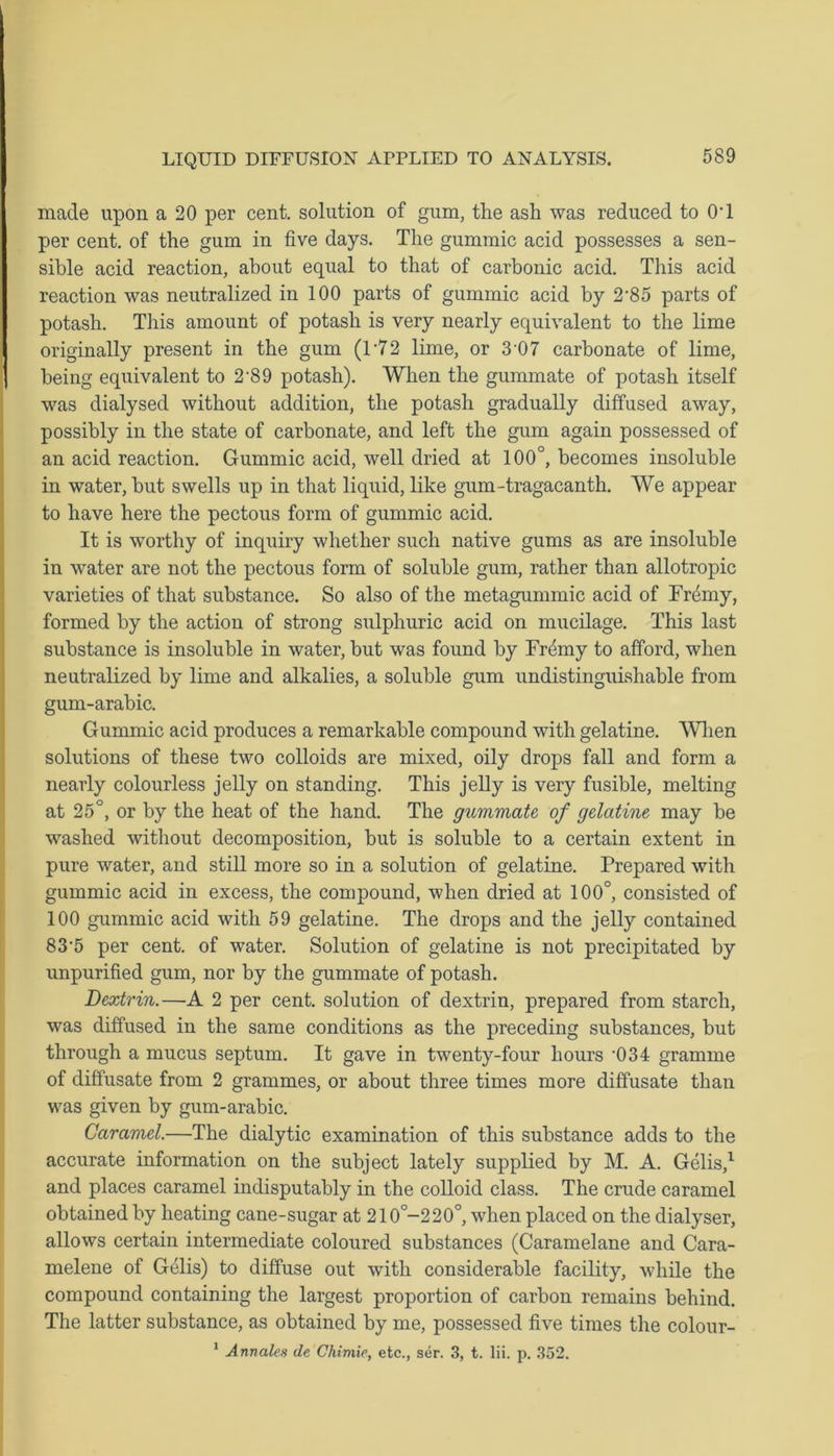 made upon a 20 per cent, solution of gum, the ash was reduced to 0T per cent, of the gum in five days. The gummic acid possesses a sen- sible acid reaction, about equal to that of carbonic acid. This acid reaction was neutralized in 100 parts of gummic acid by 2’85 parts of potash. This amount of potash is very nearly equivalent to the lime originally present in the gum (T72 lime, or 307 carbonate of lime, being equivalent to 2-89 potash). When the gummate of potash itself was dialysed without addition, the potash gradually diffused away, possibly in the state of carbonate, and left the gum again possessed of an acid reaction. Gummic acid, well dried at 100°, becomes insoluble in water, but swells up in that liquid, like gum-tragacanth. We appear to have here the pectous form of gummic acid. It is worthy of inquiry whether such native gums as are insoluble in water are not the pectous form of soluble gum, rather than allotropic varieties of that substance. So also of the metagummic acid of Fremy, formed by the action of strong sulphuric acid on mucilage. This last substance is insoluble in water, but was found by Fr&ny to afford, when neutralized by lime and alkalies, a soluble gum undistinguishable from gum-arabic. Gummic acid produces a remarkable compound with gelatine. When solutions of these two colloids are mixed, oily drops fall and form a nearly colourless jelly on standing. This jelly is very fusible, melting at 25°, or by the heat of the hand. The gummate of gelatine may be washed without decomposition, but is soluble to a certain extent in pure water, and still more so in a solution of gelatine. Prepared with gummic acid in excess, the compound, when dried at 100°, consisted of 100 gummic acid with 59 gelatine. The drops and the jelly contained 83-5 per cent, of water. Solution of gelatine is not precipitated by unpurified gum, nor by the gummate of potash. Dextrin.—A 2 per cent, solution of dextrin, prepared from starch, was diffused in the same conditions as the preceding substances, but through a mucus septum. It gave in twenty-four hours -034 gramme of diffusate from 2 grammes, or about three times more diffusate than was given by gum-arabic. Caramel.—The dialytic examination of this substance adds to the accurate information on the subject lately supplied by M. A. Gelis,1 and places caramel indisputably in the colloid class. The crude caramel obtained by heating cane-sugar at 210°-220°, when placed on the dialyser, allows certain intermediate coloured substances (Caramelane and Cara- melene of Gelis) to diffuse out with considerable facility, while the compound containing the largest proportion of carbon remains behind. The latter substance, as obtained by me, possessed five times the colour- 1 Annates de Chimie, etc., ser. 3, t. lii. p. 352.