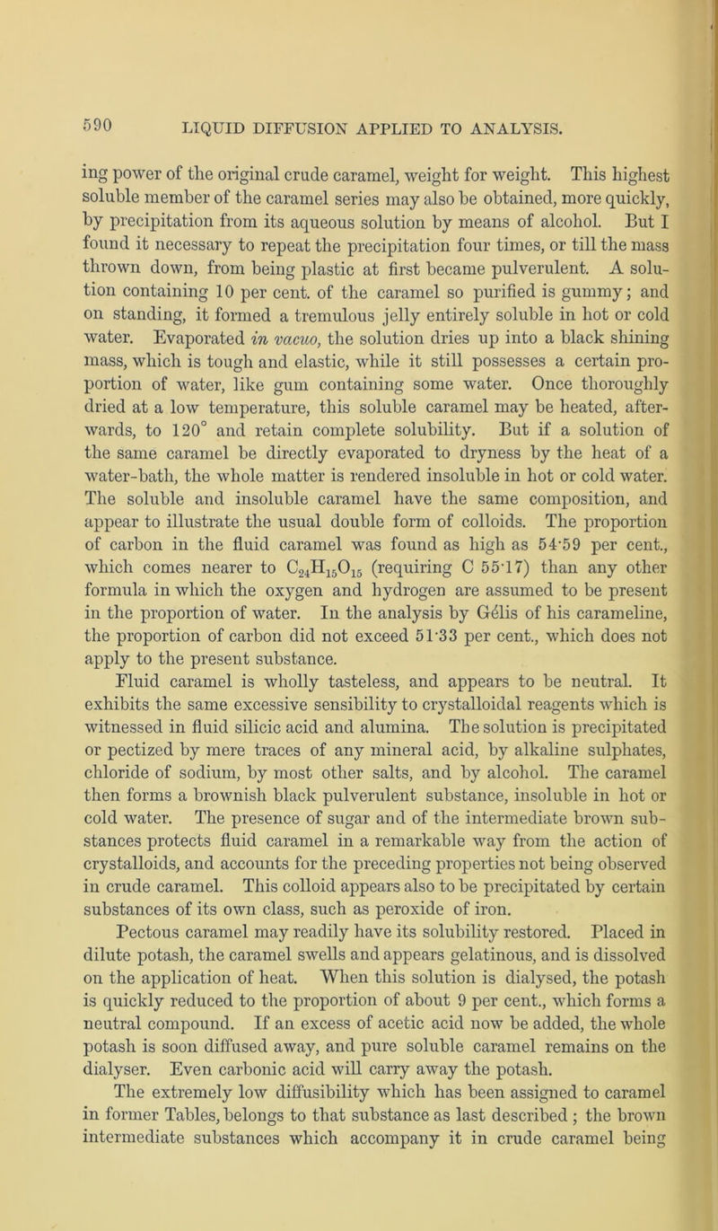 ing power of the original crude caramel, weight for weight. This highest soluble member of the caramel series may also be obtained, more quickly, by precipitation from its aqueous solution by means of alcohol. But I found it necessary to repeat the precipitation four times, or till the mass thrown down, from being plastic at first became pulverulent. A solu- tion containing 10 per cent, of the caramel so purified is gummy; and on standing, it formed a tremulous jelly entirely soluble in hot or cold water. Evaporated in vacuo, the solution dries up into a black shining mass, which is tough and elastic, while it still possesses a certain pro- portion of water, like gum containing some water. Once thoroughly dried at a low temperature, this soluble caramel may be heated, after- wards, to 120° and retain complete solubility. But if a solution of the same caramel be directly evaporated to dryness by the heat of a water-bath, the whole matter is rendered insoluble in hot or cold water. The soluble and insoluble caramel have the same composition, and appear to illustrate the usual double form of colloids. The proportion of carbon in the fluid caramel was found as high as 54-59 per cent., which comes nearer to C24H15015 (requiring C 55-17) than any other formula in which the oxygen and hydrogen are assumed to be present in the proportion of water. In the analysis by G41is of his carameline, the proportion of carbon did not exceed 5T33 per cent., which does not apply to the present substance. Fluid caramel is wholly tasteless, and appears to be neutral. It exhibits the same excessive sensibility to crystalloidal reagents which is witnessed in fluid silicic acid and alumina. The solution is precipitated or pectized by mere traces of any mineral acid, by alkaline sulphates, chloride of sodium, by most other salts, and by alcohol. The caramel then forms a brownish black pulverulent substance, insoluble in hot or cold water. The presence of sugar and of the intermediate brown sub- stances protects fluid caramel in a remarkable way from the action of crystalloids, and accounts for the preceding properties not being observed in crude caramel. This colloid appears also to be precipitated by certain substances of its own class, such as peroxide of iron. Pectous caramel may readily have its solubility restored. Placed in dilute potash, the caramel swells and appears gelatinous, and is dissolved on the application of heat. When this solution is dialysed, the potash is quickly reduced to the proportion of about 9 per cent., which forms a neutral compound. If an excess of acetic acid now be added, the whole potash is soon diffused away, and pure soluble caramel remains on the dialyser. Even carbonic acid will carry away the potash. The extremely low diffusibility which has been assigned to caramel in former Tables, belongs to that substance as last described ; the brown intermediate substances which accompany it in crude caramel being