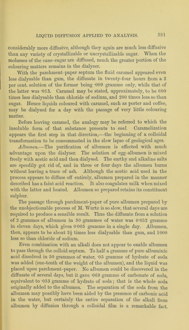 considerably more diffusive, although they again are much less diffusive than any variety of erystallizable or uncrystallizable sugar. When the molasses of the cane-sugar are diffused, much the greater portion of the colouring matters remains in the dialyser. With the parchment -paper septum the fluid caramel appeared even less dialysable than gum, the diffusate in twenty-four hours from a 2 per cent, solution of the former being ,009 gramme only, while that of the latter was ,013. Caramel may be stated, approximately, to be 600 times less dialysable than chloride of sodium, and 200 times less so than sugar. Hence liquids coloured with caramel, such as porter and coffee, may be dialysed for a day with the passage of very little colouring matter. Before leaving caramel, the analogy may be referred to which the insoluble form of that substance presents to coal. Caramelization appears the first step in that direction,—the beginning of a colloidal transformation to be consummated in the slow lapse of geological ages. Albumen.—The purification of albumen is effected with much advantage upon the dialyser. The solution of egg-albumen is mixed freely with acetic acid and then dialysed. The earthy and alkaline salts are speedily got rid of, and in three or four days the albumen burns without leaving a trace of ash. Although the acetic acid used in the process appears to diffuse off entirely, albumen prepared in the manner described has a faint acid reaction. It also coagulates milk when mixed with the latter and heated. Albumen so prepared retains its constituent sulphur. The passage through parchment-paper of pure albumen prepared by the unobjectionable process of M. Wurtz is so slow, that several days are required to produce a sensible result. Thus the diffusate from a solution of 2 grammes of albumen in 50 grammes of water was 0'052 gramme in eleven days, which gives 0-005 gramme in a single day. Albumen, then, appears to be about 2| times less dialysable than gum, and 1000 less so than chloride of sodium. Even combination with an alkali does not appear to enable albumen to pass through the colloid septum. To half a gramme of pure albuminic acid dissolved in 50 grammes of water, ’05 gramme of hydrate of soda was added (one-tenth of the weight of the albumen), and the liquid was placed upon parchment-paper. ISTo albumen could be discovered in the diffusate of several days, but it gave ‘069 gramme of carbonate of soda, equivalent to -053 gramme of hydrate of soda; that is the whole soda originally added to the albumen. The separation of the soda from the albumen may possibly have been aided by the presence of carbonic acid in the water, but certainly the entire separation of the alkali from albumen by diffusion through a colloidal film is a remarkable fact.