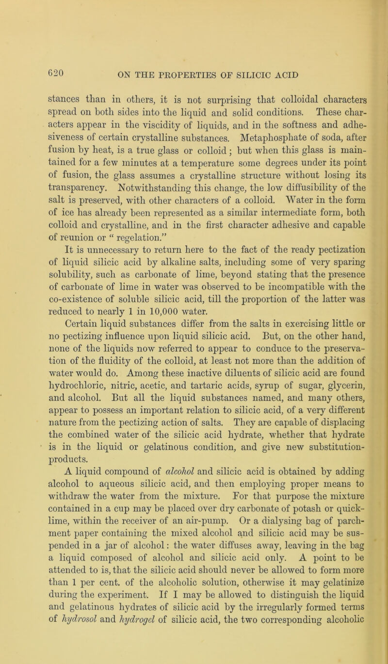 G20 stances than in others, it is not surprising that colloidal characters spread on both sides into the liquid and solid conditions. These char- acters appear in the viscidity of liquids, and in the softness and adhe- siveness of certain crystalline substances. Metaphosphate of soda, after fusion by heat, is a true glass or colloid ; but when this glass is main- tained for a few minutes at a temperature some degrees under its point of fusion, the glass assumes a crystalline structure without losing its transparency. Notwithstanding this change, the low diffusibility of the salt is preserved, with other characters of a colloid. Water in the form of ice has already been represented as a similar intermediate form, both colloid and crystalline, and in the first character adhesive and capable of reunion or “ regelation.” It is unnecessary to return here to the fact of the ready pectination of liquid silicic acid by alkaline salts, including some of very sparing solubility, such as carbonate of lime, beyond stating that the presence of carbonate of lime in water was observed to be incompatible with the co-existence of soluble silicic acid, till the proportion of the latter was reduced to nearly 1 in 10,000 water. Certain liquid substances differ from the salts in exercising little or no pectizing influence upon liquid silicic acid. But, on the other hand, none of the liquids now referred to appear to conduce to the preserva- tion of the fluidity of the colloid, at least not more than the addition of water would do. Among these inactive diluents of silicic acid are found hydrochloric, nitric, acetic, and tartaric acids, syrup of sugar, glycerin, and alcohol. But all the liquid substances named, and many others, appear to possess an important relation to silicic acid, of a very different nature from the pectizing action of salts. They are capable of displacing the combined water of the silicic acid hydrate, whether that hydrate is in the liquid or gelatinous condition, and give new substitution- products. A liquid compound of alcohol and silicic acid is obtained by adding alcohol to aqueous silicic acid, and then employing proper means to withdraw the water from the mixture. Bor that purpose the mixture contained in a cup may be placed over dry carbonate of potash or quick- lime, within the receiver of an air-pump. Or a dialysing bag of parch- ment paper containing the mixed alcohol and silicic acid may be sus- pended in a jar of alcohol: the water diffuses away, leaving in the bag a liquid composed of alcohol and silicic acid only. A point to be attended to is, that the silicic acid should never be allowed to form more than 1 per cent, of the alcoholic solution, otherwise it may gelatinize during the experiment. If I may be allowed to distinguish the liquid and gelatinous hydrates of silicic acid by the irregularly formed terms of hydrosol and hydrogel of silicic acid, the two corresponding alcoholic