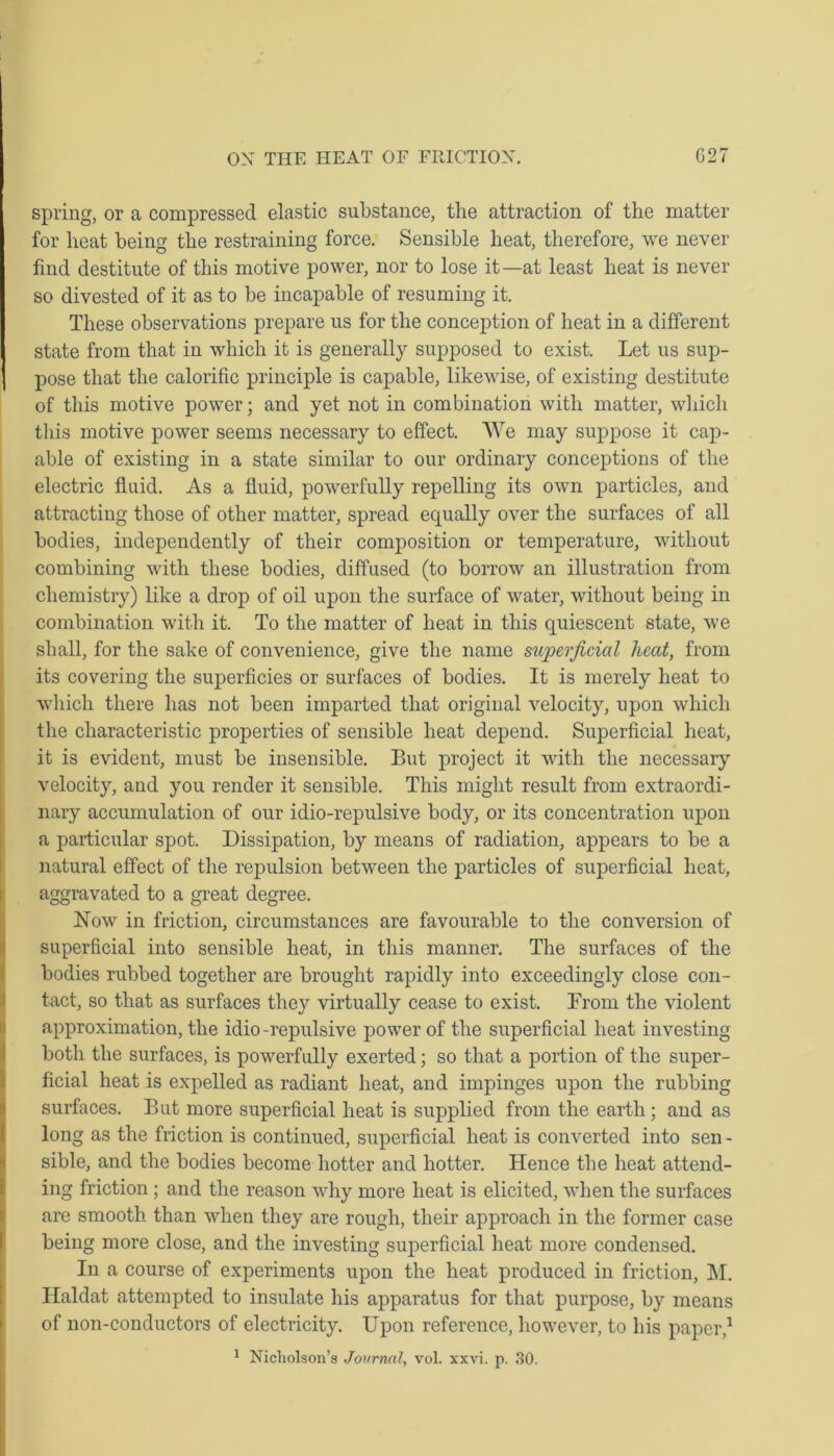 spring, or a compressed elastic substance, the attraction of the matter for heat being the restraining force. Sensible heat, therefore, we never find destitute of this motive power, nor to lose it—at least heat is never so divested of it as to be incapable of resuming it. These observations prepare us for the conception of heat in a different state from that in which it is generally supposed to exist. Let us sup- pose that the calorific principle is capable, likewdse, of existing destitute of this motive power; and yet not in combination with matter, which this motive power seems necessary to effect. We may suppose it cap- able of existing in a state similar to our ordinary conceptions of the electric fluid. As a fluid, powerfully repelling its own particles, and attracting those of other matter, spread equally over the surfaces of all bodies, independently of their composition or temperature, without combining with these bodies, diffused (to borrow an illustration from chemistry) like a drop of oil upon the surface of water, without being in combination with it. To the matter of heat in this quiescent state, we shall, for the sake of convenience, give the name superficial heat, from its covering the superficies or surfaces of bodies. It is merely heat to which there has not been imparted that original velocity, upon which the characteristic properties of sensible heat depend. Superficial heat, it is evident, must be insensible. But project it with the necessary velocity, and you render it sensible. This might result from extraordi- nary accumulation of our idio-repulsive body, or its concentration upon a particular spot. Dissipation, by means of radiation, appears to be a natural effect of the repulsion between the particles of superficial heat, aggravated to a great degree. Now in friction, circumstances are favourable to the conversion of superficial into sensible heat, in this manner. The surfaces of the bodies rubbed together are brought rapidly into exceedingly close con- tact, so that as surfaces they virtually cease to exist. From the violent approximation, the idio-repulsive power of the superficial heat investing both the surfaces, is powerfully exerted; so that a portion of the super- ficial heat is expelled as radiant heat, and impinges upon the rubbing surfaces. But more superficial heat is supplied from the earth ; and as long as the friction is continued, superficial heat is converted into sen - sible, and the bodies become hotter and hotter. Hence the heat attend- ing friction ; and the reason why more heat is elicited, when the surfaces are smooth than when they are rough, their approach in the former case being more close, and the investing superficial heat more condensed. In a course of experiments upon the heat produced in friction, M. Haldat attempted to insulate his apparatus for that purpose, by means of non-conductors of electricity. Upon reference, however, to his paper,1 1 Nicholson’s Journal, vol. xxvi. p. 30.