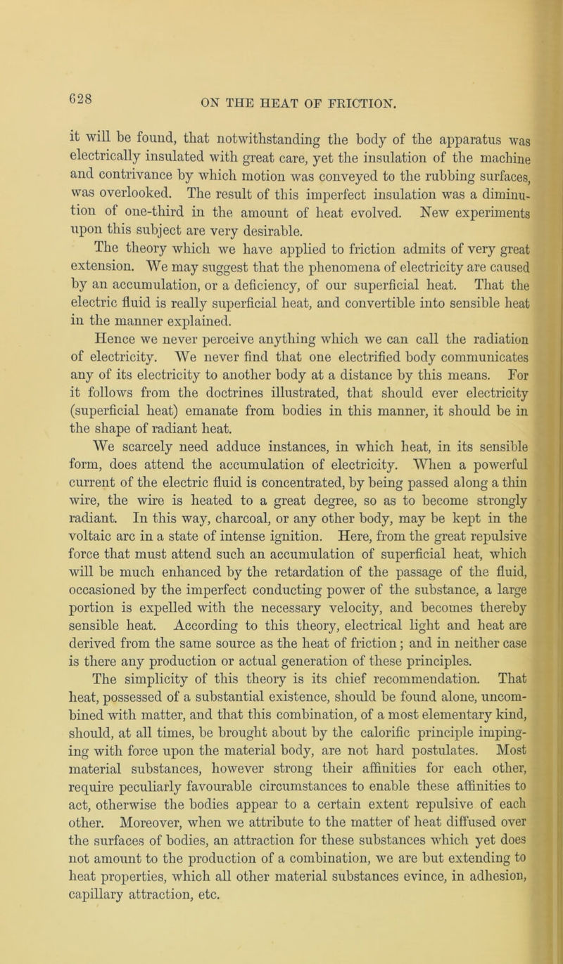 G28 it will be found, tliat notwithstanding the body of the apparatus was electrically insulated with great care, yet the insulation of the machine and contrivance by which motion was conveyed to the rubbing surfaces, was overlooked. The result of this imperfect insulation was a diminu- tion of one-third in the amount of heat evolved. New experiments upon this subject are very desirable. The theory which we have applied to friction admits of very great extension. We may suggest that the phenomena of electricity are caused by an accumulation, or a deficiency, of our superficial heat. That the electric fluid is really superficial heat, and convertible into sensible heat in the manner explained. Hence we never perceive anything which we can call the radiation of electricity. We never find that one electrified body communicates any of its electricity to another body at a distance by this means. For it follows from the doctrines illustrated, that should ever electricity (superficial heat) emanate from bodies in this manner, it should be in the shape of radiant heat. We scarcely need adduce instances, in which heat, in its sensible form, does attend the accumulation of electricity. When a powerful current of the electric fluid is concentrated, by being passed along a thin wire, the wire is heated to a great degree, so as to become strongly radiant. In this way, charcoal, or any other body, may be kept in the voltaic arc in a state of intense ignition. Here, from the great repulsive force that must attend such an accumulation of superficial heat, which will be much enhanced by the retardation of the passage of the fluid, occasioned by the imperfect conducting power of the substance, a large portion is expelled with the necessary velocity, and becomes thereby sensible heat. According to this theory, electrical light and heat are derived from the same source as the heat of friction; and in neither case is there any production or actual generation of these principles. The simplicity of this theory is its chief recommendation. That heat, possessed of a substantial existence, should be found alone, uncom- bined with matter, and that this combination, of a most elementary kind, should, at all times, be brought about by the calorific principle imping- ing with force upon the material body, are not hard postulates. Most material substances, however strong their affinities for each other, require peculiarly favourable circumstances to enable these affinities to act, otherwise the bodies appear to a certain extent repulsive of each other. Moreover, when we attribute to the matter of heat diffused over the surfaces of bodies, an attraction for these substances which yet does not amount to the production of a combination, we are but extending to heat properties, which all other material substances evince, in adhesion, capillary attraction, etc.