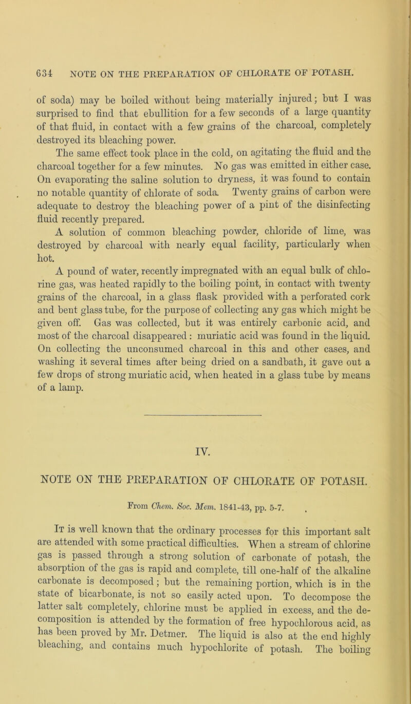 of; soda) may be boiled without being materially injured; but I was surprised to find that ebullition for a few seconds of a large quantity of that fluid, in contact with a few grains of the charcoal, completely destroyed its bleaching power. The same effect took place in the cold, on agitating the fluid and the charcoal together for a few minutes. No gas was emitted in either case. On evaporating the saline solution to dryness, it was found to contain no notable quantity of chlorate of soda. Twenty grains of carbon were adequate to destroy the bleaching power of a pint of the disinfecting fluid recently prepared. A solution of common bleaching powder, chloride of lime, was destroyed by charcoal with nearly equal facility, particularly when hot. A pound of water, recently impregnated with an equal bulk of chlo- rine gas, was heated rapidly to the boiling point, in contact with twenty grains of the charcoal, in a glass flask provided with a perforated cork and bent glass tube, for the purpose of collecting any gas which might be given off. Gas was collected, but it was entirely carbonic acid, and most of the charcoal disappeared : muriatic acid was found in the liquid. On collecting the unconsumed charcoal in this and other cases, and washing it several times after being dried on a sandbath, it gave out a few drops of strong muriatic acid, when heated in a glass tube by means of a lamp. IV. NOTE ON THE PREPARATION OF CHLORATE OF POTASH. From Ghem. Soc. Mem. 1841-43, pp. 5-7. It is well known that the ordinary processes for this important salt are attended with some practical difficulties. When a stream of chlorine gas is passed through a strong solution of carbonate of potash, the absorption of the gas is rapid and complete, till one-half of the alkaline carbonate is decomposed; but the remaining portion, which is in the state of bicarbonate, is not so easily acted upon. To decompose the latter salt completely, chlorine must be applied in excess, and the de- composition is attended by the formation of free hypoclilorous acid, as has been proved by Mr. Detmer. The liquid is also at the end highly bleaching, and contains much hypochlorite of potash. The boiling