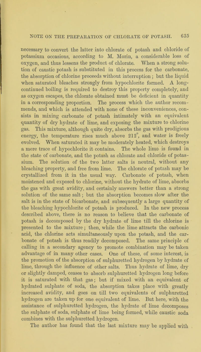 necessary to convert the latter into chlorate of potash and chloride of potassium occasions, according to M. Morin, a considerable loss of oxygen, and thus lessens the product of chlorate. When a strong solu- tion of caustic potash is substituted in this process for the carbonate, the absorption of chlorine proceeds without interruption ; but the liquid when saturated bleaches strongly from hypochlorite formed. A long- continued boiling is required to destroy this property completely, and as oxygen escapes, the chlorate obtained must be deficient in quantity in a corresponding proportion. The process which the author recom- mends, and which is attended with none of these inconveniences, con- sists in mixing carbonate of potash intimately with an equivalent quantity of dry hydrate of lime, and exposing the mixture to chlorine gas. This mixture, although quite dry, absorbs the gas with prodigious energy, the temperature rises much above 212°, and water is freely evolved. When saturated it may be moderately heated, which destroys a mere trace of hypochlorite it contains. The whole lime is found in the state of carbonate, and the potash as chlorate and chloride of potas- sium. The solution of the two latter salts is neutral, without any bleaching property, and free from lime. The chlorate of potash may be crystallized from it in the usual way. Carbonate of potash, when moistened and exposed to chlorine, without the hydrate of lime, absorbs the gas with great avidity, and certainly answers better than a strong solution of the same salt; but the absorption becomes slow after the salt is in the state of bicarbonate, and subsequently a large quantity of the bleaching hypochlorite of potash is produced. In the new process described above, there is no reason to believe that the carbonate of potash is decomposed by the dry hydrate of lime till the chlorine is presented to the mixture; then, while the lime attracts the carbonic acid, the chlorine acts simultaneously upon the potash, and the car- bonate of potash is thus readily decomposed. The same principle of calling in a secondary agency to promote combination may be taken advantage of in many other cases. One of these, of some interest, is the promotion of the absorption of sulphuretted hydrogen by hydrate of lime, through the influence of other salts. Thus hydrate of lime, dry or slightly damped, ceases to absorb sulphuretted hydrogen long before it is saturated with that gas; but if mixed with an equivalent of hydrated sulphate of soda, the absorption takes place with greatly increased avidity, and goes on till two equivalents of sulphuretted hydrogen are taken up for one equivalent of lime. But here, with the assistance of sulphuretted hydrogen, the hydrate of lime decomposes the sulphate of soda, sulphate of lime being formed, while caustic soda combines with the sulphuretted hydrogen. The author has found that the last mixture may be applied with