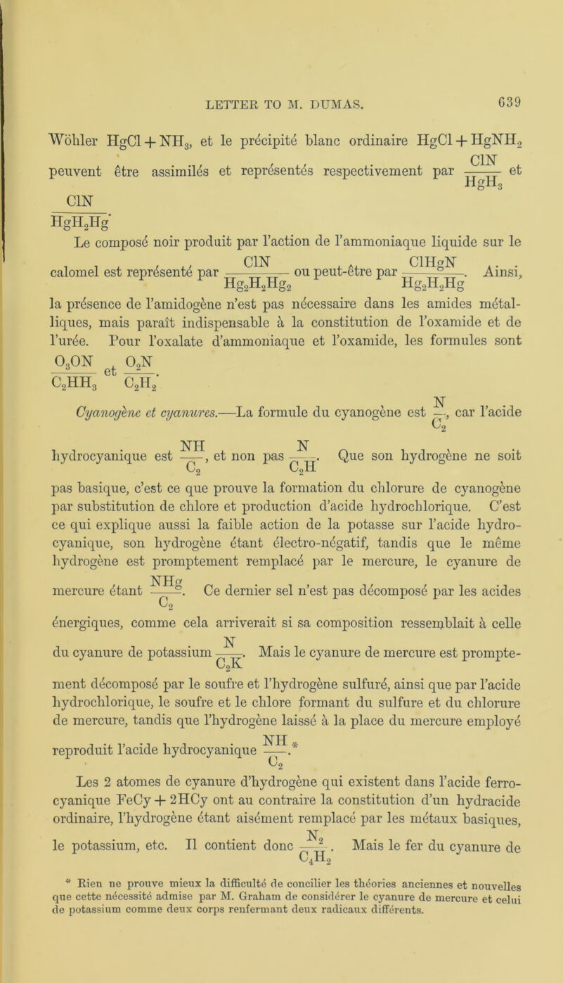 G39 Wohler HgCl + NH3, et le precipite blanc ordinaire HgCl + HgNH2 penvent etre assimil^s et reprise nt£s respectivement par C1N HiH3 et CYN HgH2Hg Le compost noir prodait par l’action de Tammoniaque liquide sur le , , , , ,, C1N i a * CIHgN .. . calomel est represente par ——tt Tr ou peut-etre par ———. Ainsi, Hg2H2Hg2 Hg2H2Hg la presence de l’amidogene n’est pas n^cessaire dans les amides m^tal- liques, mais parait indispensable ii la constitution de Toxamide et de l’ur^e. Pour l’oxalate d’ammoniaque et Toxamide, les formules sont o3on et o2n c2h; c2hh3 N Cyanogene et cyanures.—La formule du cyanogene est —, car l’acide C2 hydrocyanique est , et non pas C, c2h Que son hydrogene ne soit pas basique, c’est ce que prouve la formation du clilorure de cyanogene par substitution de clilore et production d’acide hydrocblorique. C’est ce qui explique aussi la faible action de la potasse sur l’acide hydro- cyanique, son hydrog&ne £tant (dectro-negatif, tandis que le meme hydrogene est promptement remplac4 par le mercure, le cyanure de mercure 4tant Ce dernier sel n’est pas d4compos4 par les acides ^nergiques, comme cela arriverait si sa composition ressemblait a celle du cyanure de potassium 1ST cX Mais le cyanure de mercure est prompte- ment decompose par le soufre et Thydrogene sulfure, ainsi que par l’acide hydrochlorique, le soufre et le chlore formant du sulfure et du chlorure de mercure, tandis que l’hydrogene laisse it la place du mercure employe JSTH reproduit l’acide hydrocyanique .* C2 Les 2 atonies de cyanure d’hydrogene qui existent dans l’acide ferro- cyanique PeCy-T 2HCy ont au contraire la constitution d’un hydracide ordinaire, l’hydrogene 4tant aisement remplace par les metaux basiques, le potassium, etc. II contient done N2 c,h; Mais le fer du cyanure de * Rien ne prouve mieux la difficult^ de concilier les theories anciennes et nouvelles que cette n^cessite admise par M. Graham de consid^rer le cyanure de mercure et celui de potassium comme deux corps renfermant deux radicaux differents.