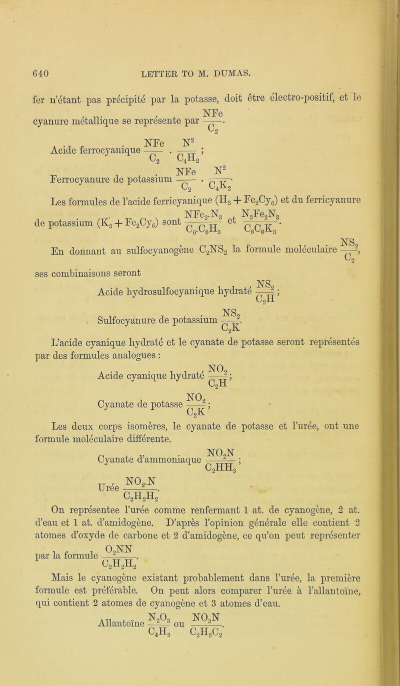 fer 11’etant pas precipit par la potasse, doit etre electro-positif, et le ISTFe cyanure metallique se represente par C, Aeide ferrocyanique ISTFe N2 CJL c9 Ferrocyanure de potassium NFe N^ ~cT ' c4k2 Les fomiules de l’acide ferricyanique (H3 + Fe2Cy6) et du ferricyanure NFe2.N3 de potassium (K3 + Fe2Cy0) sont —1 et 6-6H3 ^~Fe2N3 C6C6K3 * En donnant au sulfocyanogene C2jSTS2 la formule moleculaire NS2 Co1 ses combinaisons seront Acide liydrosulfocyanique hydrate — NS,. CoH ’ Sulfocyanure de potassium NS2 c2k L’acide cyanique hydrate et le cyanate de potasse seront represents par des formules analogues : , NOq Acide cyanique hydrat 7 2 . c2h’ Cyanate de potasse ; Les deux corps isomeres, le cyanate de potasse et l ute, out une formule moleculaire differente. n . n, • NOoN Cyanate d ammoniaque c2hh3 ’ Uree N0-N c2h2h2 On representee l’uree comme renfermant 1 at. de cyanogene, 2 at. d’eau et 1 at. d’amidogene. D’apres l’opinion gthtrale elle contient 2 atomes d’oxyde de carbone et 2 d’amidogene, ce qu’on pent reptsenter par la formule . c2h2h2 Mais le cyanogene existant probablement dans 1’uree, la premiere formule est preferable. On peut alors comparer l’uree & l’allantoine, qui contient 2 atomes de cyanogene et 3 atomes d’eau. Allantoine —2^3 ou C4H3 no3n c2h3c;