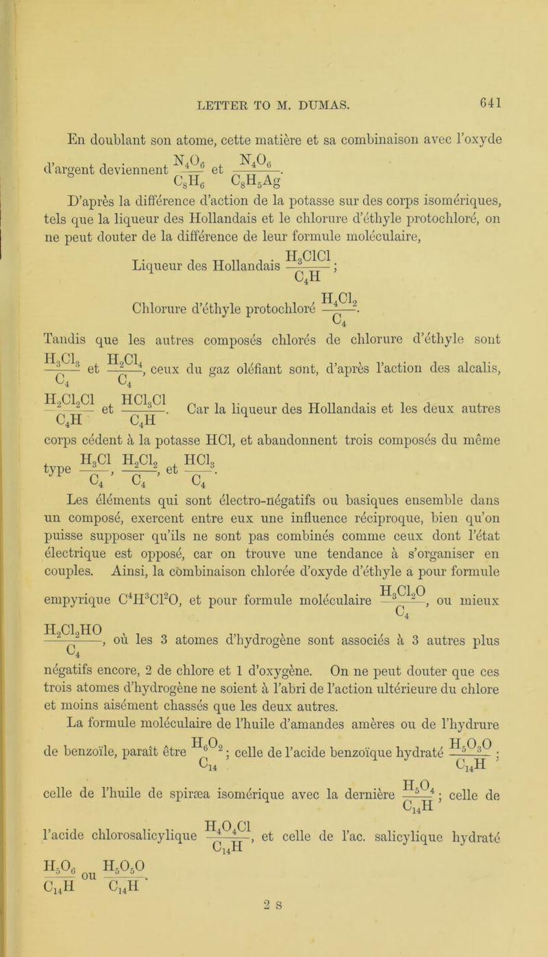 G41 En doublant son atome, cette matiere et sa combinaison avec l’oxyde 1- . , • . n406 , n4o6 d argent deviennent et CSH0 C8H5Ag D’apres la difference d’action de la potasse sur des corps isomeriques, tels que la liqueur des Hollandais et le chlorure d’ethyle protochlore, on ne peut douter de la difference de leur formule moleculaire, T • , TJ ,, , • HgCICl. Liqueur cles HollcUidciis c4h Chlorure d’ethyle protochlore « H4C12 a Tandis que les autres composes chlores de chlorure d’ethyle sont H Cl H Cl ! et —\—4 ceux du gaz olefiant sont, d’apres l’action des alcalis, C, C, H2C12C1 ^ HCI3CI. Qar ^ liqUeur des Hollandais et les deux autres C4H C4H 1 corps cedent & la potasse HC1, et abandonnent trois composes du meme H3C1 H2C12 , HClo type —A_, —-—f, et . C. 4 11 t CA '4 Les elements qui sont dlectro-n^gatifs ou basiques ensemble dans un compost, exercent entre eux une influence reciproque, bien qu’on puisse supposer qu’ils ne sont pas combines cornnie ceux dont letat electrique est oppose, car on trouve une tendance a s’organiser en couples. Ainsi, la combinaison chloree d’oxyde d’ethyle a pour formule H Cl 0 empyrique C4H3C120, et pour formule moleculaire —3——, ou mieux C4 , ou les 3 atonies d’hydrogene sont associ4s a 3 autres plus H2C12H0 negatifs encore, 2 de chlore et 1 d’oxyg&ne. On ne peut douter que ces trois atomes d’hydrogene ne soient & l’abri de l’action ulterieure du chlore et moins aisement chasses que les deux autres. La formule moleculaire de l’huile d’amandes ameres ou de l’hydrure ; celle de l’acide benzo'ique hydrate • de benzoile, parait etre C 14 C14H HAL celle de l’huile de spiriea isomerique avec la derniere —5- 4; celle de c14h l’acide chlorosalicylique h5o0 hao J - ou , CUH C141I h4o4ci c14h , et celle de l’ac. salicylique hydrate