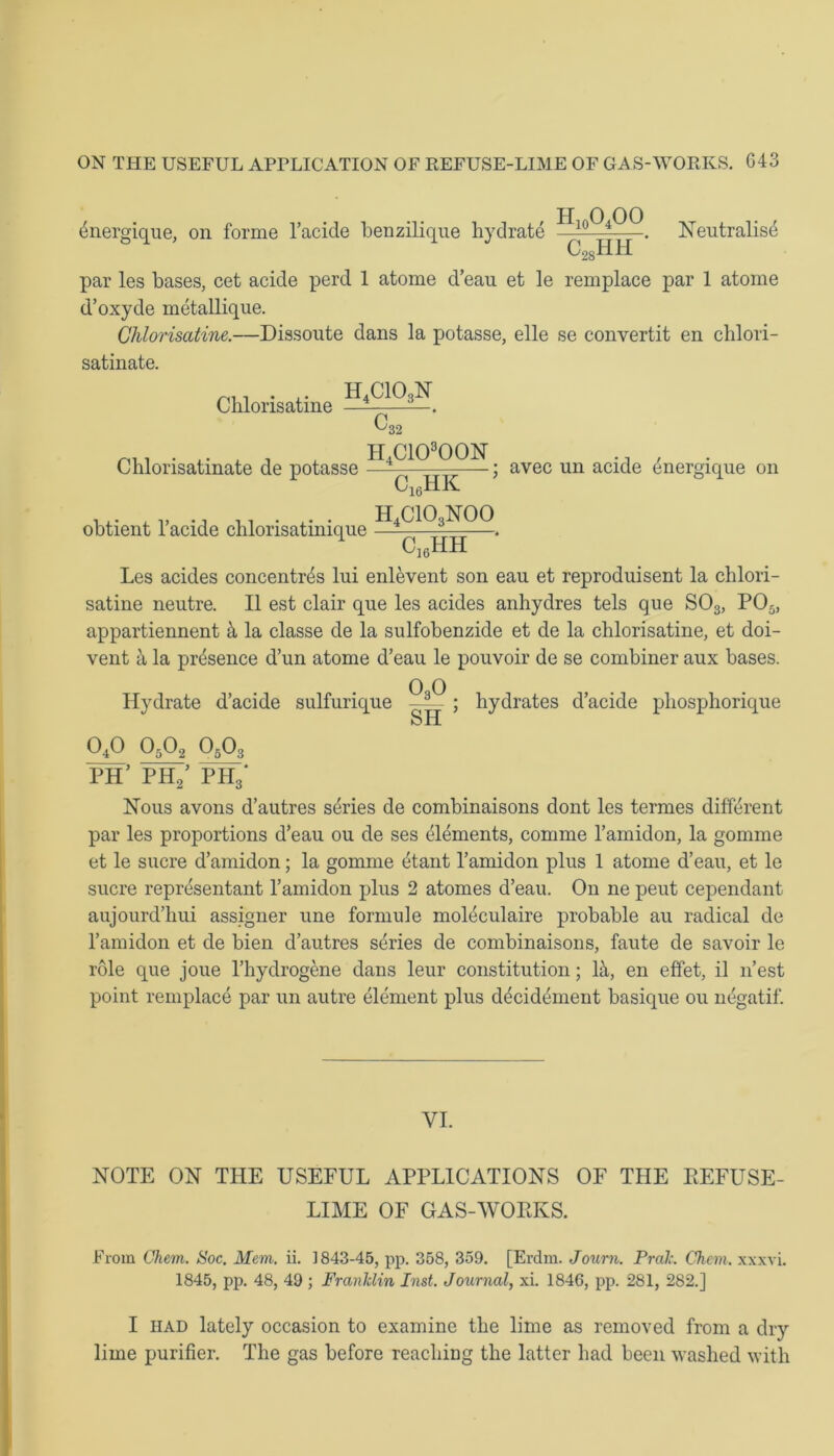 ^nergique, on forme l’acide benzilique hydrate . Neutralist c28hh par les bases, cet acide perd 1 atome d’eau et le remplace par 1 atome d’oxyde metallique. Chlorisatine.—Dissoute dans la potasse, elle se convertit en chlori- satinate. Chlorisatine lf*CIQlX, 0, '32 . TI4C10300N , Chlonsatmate de potasse —V, TTT;—; avec un acide energique on obtient l’acide chlorisatinique c16hk h4cio3noo c16hh Les acides concentres lui enlevent son eau et reproduisent la chlori- satine neutre. II est clair que les acides anhydres tels que S03, P05, appartiennent & la classe de la sulfobenzide et de la chlorisatine, et doi- vent k la presence d’un atome d’eau le pouvoir de se combiner aux bases. Hydrate d’acide sulfurique —— ; hydrates d’acide phosphorique SH 040 0502 0503 PH’ PH,5 PH3‘ Nous avons d’autres series de combinaisons dont les termes different par les proportions d’eau ou de ses elements, comme l’amidon, la gomme et le sucre d’amidon; la gomme ttant l’amidon plus 1 atome d’eau, et le sucre reprtsentant l’amidon plus 2 atomes d’eau. On ne peut cependant aujourd’hui assigner une formule moleculaire probable au radical de l’amidon et de bien d’autres series de combinaisons, faute de savoir le role que joue l’hydrogene dans leur constitution; H, en effet, il n’est point remplace par un autre element plus decidement basique ou negatif. VI. NOTE ON THE USEFUL APPLICATIONS OF THE REFUSE- LIME OF GAS-WORKS. From Chem. Soc. Mem. ii. 1843-45, pp. 358, 359. [Erdm. Joum. Prak. Chem. xxxvi. 1845, pp. 48, 49 ; Franklin Inst. Journal, xi. 1846, pp. 281, 282.] I had lately occasion to examine the lime as removed from a dry lime purifier. The gas before reaching the latter had been washed with