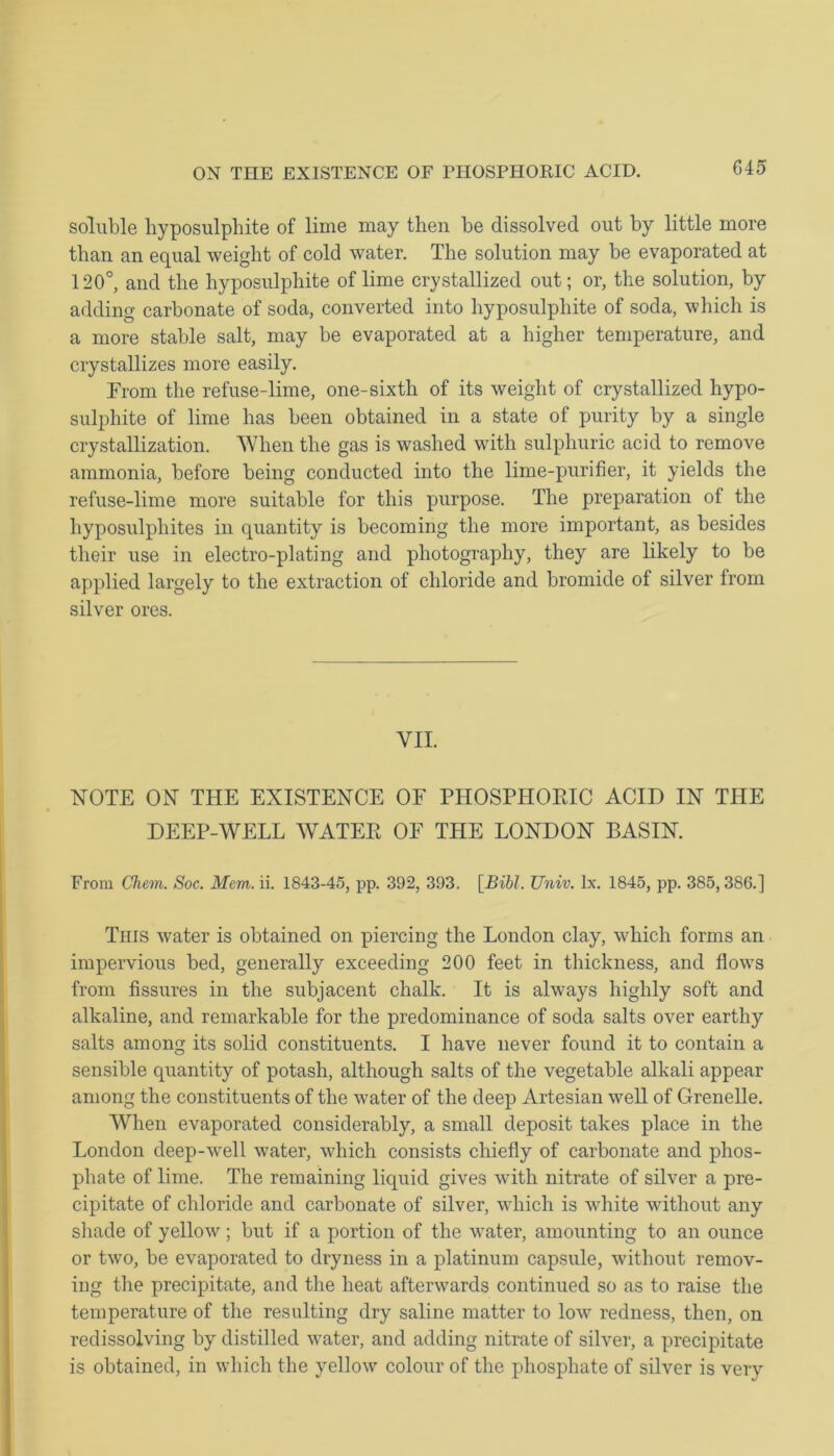 ON THE EXISTENCE OF PHOSPHORIC ACID. soluble hyposulphite of lime may then be dissolved out by little more than an equal weight of cold water. The solution may be evaporated at 120°, and the hyposulphite of lime crystallized out; or, the solution, by adding carbonate of soda, converted into hyposulphite of soda, which is a more stable salt, may be evaporated at a higher temperature, and crystallizes more easily. From the refuse-lime, one-sixth of its weight of crystallized hypo- sulphite of lime has been obtained in a state of purity by a single crystallization. When the gas is washed with sulphuric acid to remove ammonia, before being conducted into the lime-purifier, it yields the refuse-lime more suitable for this purpose. The preparation of the hyposulphites in quantity is becoming the more important, as besides their use in electro-plating and photography, they are likely to be applied largely to the extraction of chloride and bromide of silver from silver ores. VII. NOTE ON THE EXISTENCE OF PHOSPHORIC ACID IN THE DEEP-WELL WATER OF THE LONDON BASIN. From Chem. Soc. Mem. ii. 1843-45, pp. 392, 393. [Bibl. TJniv. Ix. 1845, pp. 385,386.] This water is obtained on piercing the London clay, which forms an impervious bed, generally exceeding 200 feet in thickness, and flows from fissures in the subjacent chalk. It is always highly soft and alkaline, and remarkable for the predominance of soda salts over earthy salts among its solid constituents. I have never found it to contain a sensible quantity of potash, although salts of the vegetable alkali appear among the constituents of the water of the deep Artesian well of Grenelle. When evaporated considerably, a small deposit takes place in the London deep-well water, which consists chiefly of carbonate and phos- phate of lime. The remaining liquid gives with nitrate of silver a pre- cipitate of chloride and carbonate of silver, which is white without any shade of yellow; but if a portion of the water, amounting to an ounce or two, be evaporated to dryness in a platinum capsule, without remov- ing the precipitate, and the heat afterwards continued so as to raise the temperature of the resulting dry saline matter to low redness, then, on redissolving by distilled water, and adding nitrate of silver, a precipitate is obtained, in which the yellow colour of the phosphate of silver is very