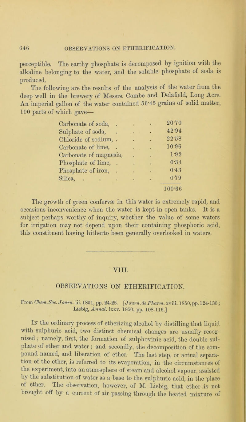 perceptible. The earthy phosphate is decomposed by ignition with the alkaline belonging to the water, and the soluble phosphate of soda is produced. The following are the results of the analysis of the water from the deep well in the brewery of Messrs. Combe and Delafield, Long Acre. An imperial gallon of the water contained 5645 grains of solid matter, 100 parts of which gave— Carbonate of soda, . 20-70 Sulphate of soda, 42-94 Chloride of sodium, . 22-58 Carbonate of lime, . 10-96 Carbonate of magnesia, 1-92 Phosphate of lime, . 0-34 Phosphate of iron, . 0-43 Silica, .... 0-79 100-66 The growth of green confervae in this water is extremely rapid, and occasions inconvenience when the water is kept in open tanks. It is a subject perhaps worthy of inquiry, whether the value of some waters for irrigation may not depend upon their containing phosphoric acid, this constituent having hitherto been generally overlooked in waters. VIII. OBSERVATIONS ON ETHERIFICATION. From Chem.Soc. Journ. iii. 1851, pp. 24-28. [Journ. de Pliarm. xviii. 1850,pp. 124-130; Liebig, Annal. lxxv. 1850, pp. 108-116.] In the ordinary process of etherizing alcohol by distilling that liquid with sulphuric acid, two distinct chemical changes are usually recog- nised ; namely, first, the formation of sulphovinic acid, the double sul- phate of ether and water ; and secondly, the decomposition of the com- pound named, and liberation of ether. The last step, or actual separa- tion ot the ether, is referred to its evaporation, in the circumstances of the experiment, into an atmosphere of steam and alcohol vapour, assisted by the substitution of water as a base to the sulphuric acid, in the place of ether. The observation, however, of M. Liebig, that ether is not brought off by a current of air passing through the heated mixture of