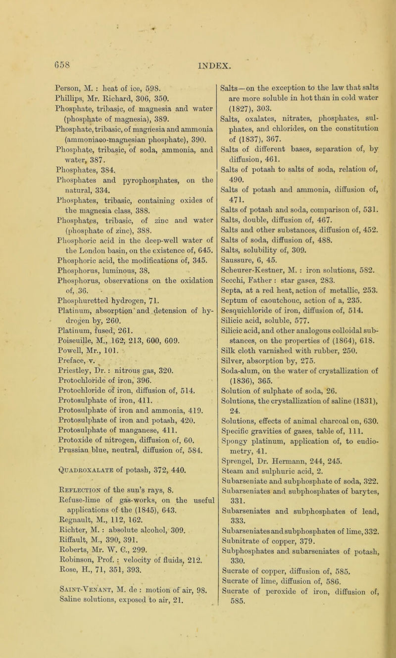 Person, M. : heat of ice, 598. Phillips, Mr. Richard, 306, 350. Phosphate, tribasic, of magnesia and water (phosphate of magnesia), 389. Phosphate, tribasic, of magnesia and ammonia (ammoniaGO-magnesian phosphate), 390. Phosphate, tribasic, of soda, ammonia, and water, 387. Phosphates, 384. Phosphates and pyrophosphates, on the natural, 334. Phosphates, tribasic, containing oxides of the magnesia class, 388. Phosphat.es, tribasic, of zinc and water (phosphate of zinc), 388. Phosphoric acid in the deep-well water of the London basin, on the existence of, 645. Phosphoric acid, the modifications of, 345. Phosphorus, luminous, 38. Phosphorus, observations on the oxidation of, 36. • Phosphuretted hydrogen, 71. Platinum, absorption' and detension of hy- drogen by, 260. Platinum, fused, 261. Poiseuille, M., 162; 213, 600, 609. Powell, Mr., 101. Preface, v. Priestley, Dr. : nitrous gas, 320. Protochloride of iron, 396. Protochloride of iron, diffusion of, 514. Protosulphate of iron, 411. Protosulphate of iron and ammonia, 419. Protosulphate of iron and potash, 420. Protosulphate of manganese, 411. Protoxide of nitrogen, diffusion of, 60. Prussian blue, neutral, diffusion of, 584. Quadroxalate of potash, 372, 440. Reflection of the sun’s rays, S. Refuse-lime of gas-works, on the useful applications of the (1845), 643. Regnault, M., 112, 162. Richter, M. : absolute alcohol, 309. Riffault, M., 390, 391. Roberts, Mr. W. C., 299. Robinson, Prof. : velocity of fluids, 212. Rose, H., 71, 351, 393. Saint-Venant, M. de : motion of air, 98. Saline solutions, exposed to air, 21. Salts—on the exception to the law that salts are more soluble in hot than in cold water (1827), 303. Salts, oxalates, nitrates, phosphates, sul- phates, and chlorides, on the constitution of (1837), 367. Salts of different bases, separation of, by diffusion, 461. Salts of potash to salts of soda, relation of, 490. Salts of potash and ammonia, diffusion of, 471. Salts of potash and soda, comparison of, 531. Salts, double, diffusion of, 467. Salts and other substances, diffusion of, 452. Salts of soda, diffusion of, 488. Salts, solubility of, 309. Saussure, 6, 45. Scheurer-Kestner, M. : iron solutions, 582. Secchi, Father : star gases, 283. Septa, at a red heat, action of metallic, 253. Septum of caoutchouc, action of a, 235. Sesquichloride of iron, diffusion of, 514. Silicic acid, soluble, 577. Silicic acid, and other analogous colloidal sub- stances, on the properties of (1864), 618. Silk cloth varnished with rubber, 250. Silver, absorption by, 275. Soda-alum, on the water of crystallization of (1836), 365. Solution of sulphate of soda, 26. Solutions, the crystallization of saline (1831), 24. Solutions, effects of animal charcoal on, 630. Specific gravities of gases, table of, 111. Spongy platinum, application of, to eudio- metry, 41. Sprengel, Dr. Hermann, 244, 245. Steam and sulphuric acid, 2. Subarseniate and subphosphate of soda, 322. Subarseniates and subphosphates of barytes, 331. Subarseniates and subphosphates of lead, 333. Subarseniates and subphosphates of lime, 332. Subnitrate of copper, 379. Subphosphates and subarseniates of potash, 330. Sucrate of copper, diffusion of, 585. Sucrate of lime, diffusion of, 586. Sucrate of peroxide of iron, diffusion of, 585.