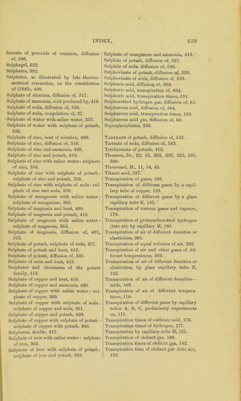 Sucrate of peroxide of uranium, diffusion of, 586. Sulphagel, 622. Sulphates, 392. Sulphates, as illustrated by late thermo- metrical researches, on the constitution of (1842), 400. Sulphate of alumina, diffusion of, 517. Sulphate of ammonia, cold produced by, 416. Sulphate of soda, diffusion of, 536. Sulphate of soda, congelation of, 27. • Sulphate of water with saline water, 355. Sulphate of water with sulphate of potash, 356. Sulphate of zinc, heat of solution, 409. Sulphate of zinc, diffusion of, 516. Sulphate of zinc and ammonia, 420. Sulphate of zinc and potash, 419. Sulphate of zinc with saline water: sulphate of zinc, 358. Sulphate of zinc with sulphate of potash : sulphate of zinc and potash, 358. Sulphate of zinc with sulphate of soda: sul- phate of zinc and soda, 359. Sulphate of manganese with saline water : sulphate of mauganese, 362. Sulphate of magnesia and heat, 40S. Sulphate of magnesia and potash, 418. Sulphate of magnesia wTith saline water : sulphate of magnesia, 363. Sulphate of magnesia, diffusion of, 491, 515. Sulphate of potash, sulphate of soda, 357. Sulphate of potash and heat, 412. Sulphate of potash, diffusion of, 535. Sulphate of soda and heat, 415. Sulphates and chromates of the potash family, 412. Sulphate of copper and heat, 410. Sulphate of copper and ammonia, 420. Sulphate of copper with saline water: sul- phate of copper, 360. Sulphate of copper with sulphate of soda: sulphate of copper and soda, 361. Sulphate of copper and potash, 420. Sulphate of copper with sulphate of potash : sulphate of copper with potash, 360. Sulphates, double, 417. Sulphate of iron with saline water: sulphate of iron, 362. Sulphate of iron with sulphate of potash : sulphate of iron and potash, 363. Sulphate of manganese and ammonia, 419. Sulphite of potash, diffusion of, 537. Sulphite of soda, diffusion of, 538. Sulphovinate of potash, diffusion of, 539. Sulphovinate of soda, diffusion of, 539. Sulphuric acid, diffusion of, 503. Sulphuric acid, transpiration of, 604. Sulphuric acid, transpiration times, 191. Sulphuretted hydrogen gas, diffusion of, 61. Sulphurous acid, diffusion of, 504. Sulphurous acid, transpiration times, 190. Sulphurous acid gas, diffusion of, 60. Superphosphates, 336. Tartrate of potash, diffusion of, 542. Tartrate of soda, diffusion of, 543. Terchromate of potash, 413. Thomson, Dr., 22, 81, 303, 320, 323, 330, 360. Thouvenel, M., 11, 14, 45. Titanic acid, 587. Transpiration of gases, 108. Transpiration of different gases by a capil- lary tube of copper, 129. Transpiration of different gases by a glass capillary tube E, 135. ' Transpiration of various gases and vapours, 179. Transpiration of protocarburetted hydrogen (into air) by capillary M, 180. Transpiration of air of different densities or elasticities, 201. Transpiration of equal volumes of air, 202. Transpiration of air and other gases of dif- ferent temperatures, 203. Transpiration of air of different densities or elasticities, by glass capillary tube E, 135. Transpiration of air of different densities— table, 109. Transpiration of air of different tempera- tures, 110. Transpiration of different gases by capillary tubes A, B, C, preliminary experiments on, 111. Transpiration times of carbonic acid, 176. Transpiration times of hydrogen, 177- Transpiration by capillary tube H, 121. Transpiration of olefiant gas, 140. Transpiration times of olefiant gas, 182. Transpiration time of olefiant gas (into air), 1S2.