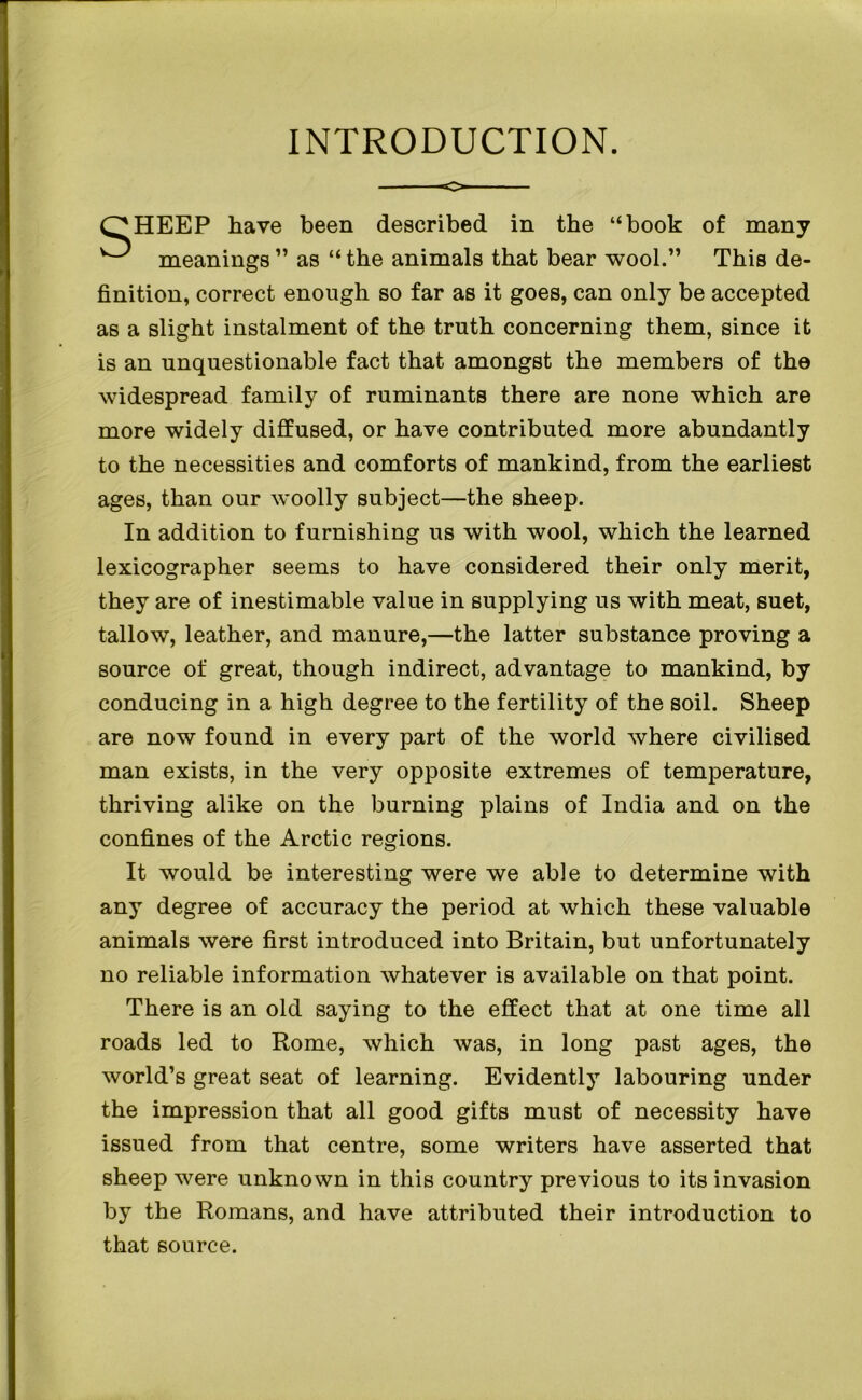 INTRODUCTION. HEEP have been described in the “book of many meanings” as “the animals that bear wool.” This de- finition, correct enough so far as it goes, can only be accepted as a slight instalment of the truth concerning them, since it is an unquestionable fact that amongst the members of the widespread family of ruminants there are none which are more widely diffused, or have contributed more abundantly to the necessities and comforts of mankind, from the earliest ages, than our woolly subject—the sheep. In addition to furnishing us with wool, which the learned lexicographer seems to have considered their only merit, they are of inestimable value in supplying us with meat, suet, tallow, leather, and manure,—the latter substance proving a source of great, though indirect, advantage to mankind, by conducing in a high degree to the fertility of the soil. Sheep are now found in every part of the world where civilised man exists, in the very opposite extremes of temperature, thriving alike on the burning plains of India and on the confines of the Arctic regions. It would be interesting were we able to determine with any degree of accuracy the period at which these valuable animals were first introduced into Britain, but unfortunately no reliable information whatever is available on that point. There is an old saying to the effect that at one time all roads led to Rome, which was, in long past ages, the world’s great seat of learning. Evidently labouring under the impression that all good gifts must of necessity have issued from that centre, some writers have asserted that sheep were unknown in this country previous to its invasion by the Romans, and have attributed their introduction to that source.