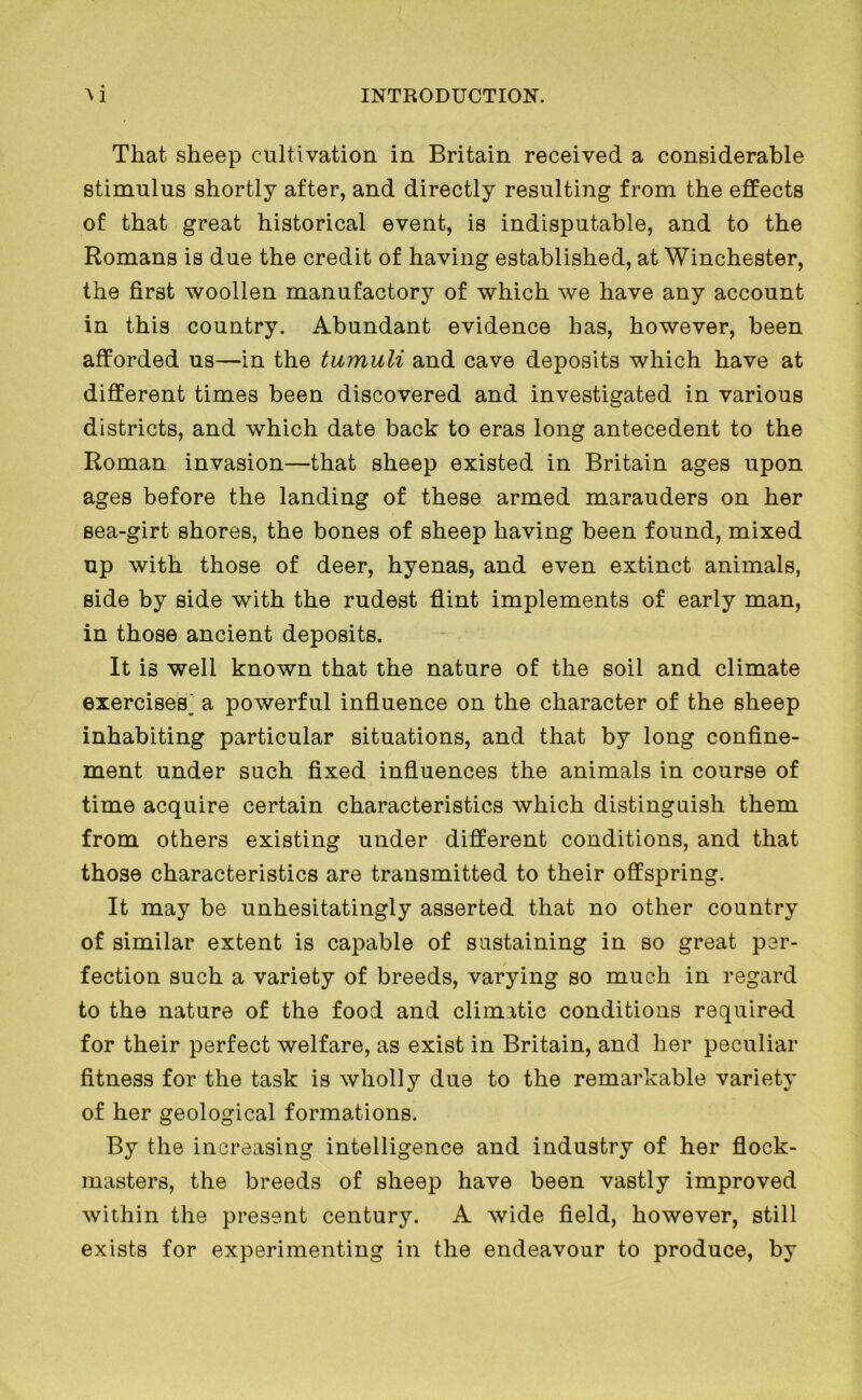 That sheep cultivation in Britain received a considerable stimulus shortly after, and directly resulting from the effects of that great historical event, is indisputable, and to the Romans is due the credit of having established, at Winchester, the first woollen manufactory of which we have any account in this country. Abundant evidence has, however, been afforded us—in the tumuli and cave deposits which have at different times been discovered and investigated in various districts, and which date back to eras long antecedent to the Roman invasion—that sheep existed in Britain ages upon ages before the landing of these armed marauders on her sea-girt shores, the bones of sheep having been found, mixed up with those of deer, hyenas, and even extinct animals, side by side with the rudest flint implements of early man, in those ancient deposits. It is well known that the nature of the soil and climate exercises^ a powerful influence on the character of the sheep inhabiting particular situations, and that by long confine- ment under such fixed influences the animals in course of time acquire certain characteristics which distinguish them from others existing under different conditions, and that those characteristics are transmitted to their offspring. It may be unhesitatingly asserted that no other country of similar extent is capable of sustaining in so great per- fection such a variety of breeds, varying so much in regard to the nature of the food and climatic conditions required for their perfect welfare, as exist in Britain, and her peculiar fitness for the task is wholly due to the remarkable variety of her geological formations. By the increasing intelligence and industry of her flock- masters, the breeds of sheep have been vastly improved within the present century. A wide field, however, still exists for experimenting in the endeavour to produce, by