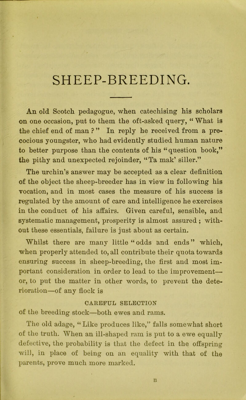 SHEEP-BREEDING. An old Scotch pedagogue, when catechising his scholars on one occasion, put to them the oft-asked query, “ What is the chief end of man ? ” In reply he received from a pre- cocious youngster, who had evidently studied human nature to better purpose than the contents of his “ question book,” the pithy and unexpected rejoinder, “Ta mak’ siller.” The urchin’s answer may be accepted as a clear definition of the object the sheep-breeder has in view in following his vocation, and in most cases the measure of his success is regulated by the amount of care and intelligence he exercises in the conduct of his affairs. Given careful, sensible, and systematic management, prosperity is almost assured ; with- out these essentials, failure is just about as certain. Whilst there are many little “ odds and ends ” which, when properly attended to, all contribute their quota towards ensuring success in sheep-breeding, the first and most im- portant consideration in order to lead to the improvement—■ or, to put the matter in other words, to prevent the dete- rioration—of any flock is CAREFUL SELECTION of the breeding stock—both ewes and rams. The old adage, “Like produces like,” falls somewhat short of the truth. When an ill-shaped ram is put to a ewe equally defective, the probability is that the defect in the offspring will, in place of being on an equality with that of the parents, prove much more marked. 13