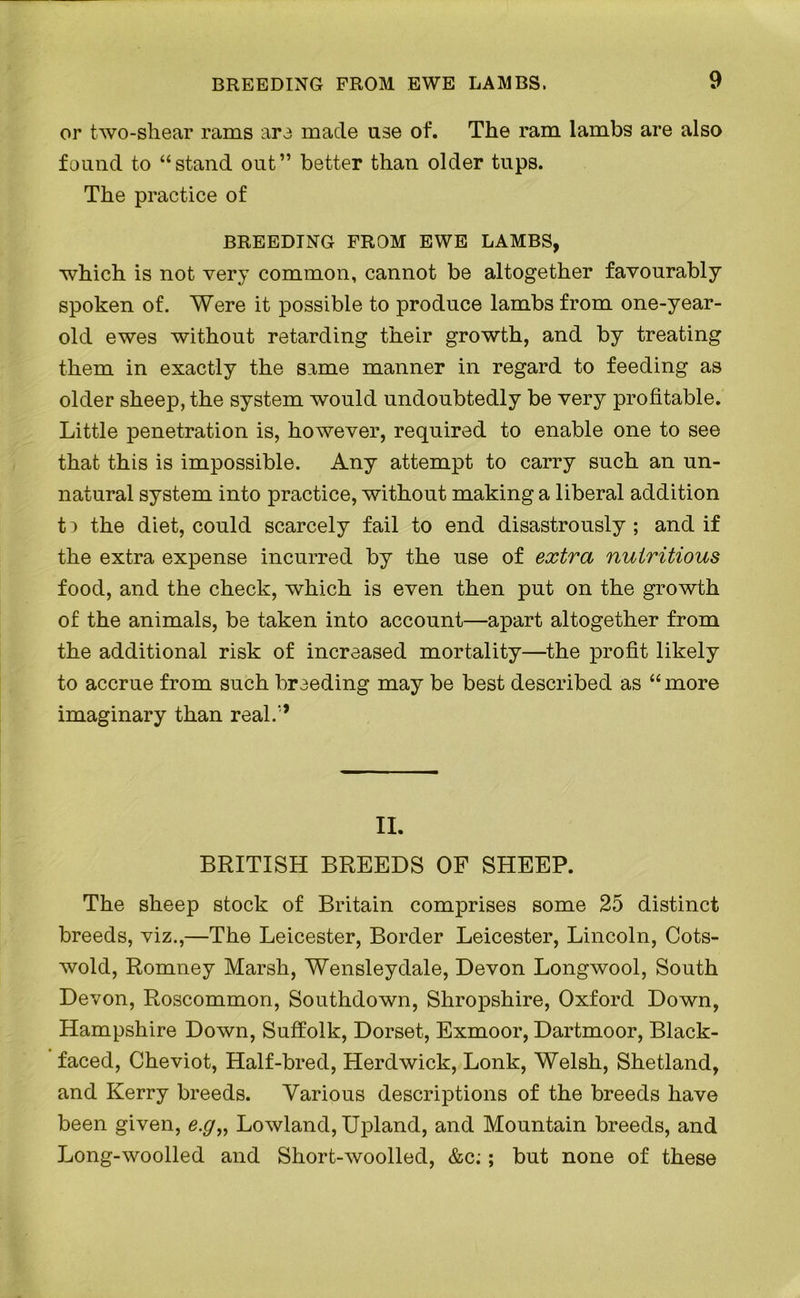 BREEDING FROM EWE LAMBS. 9 or two-shear rams are made use of. The ram lambs are also found to “stand out” better than older tups. The practice of BREEDING FROM EWE LAMBS, which is not very common, cannot be altogether favourably spoken of. Were it possible to produce lambs from one-year- old ewes without retarding their growth, and by treating them in exactly the same manner in regard to feeding as older sheep, the system would undoubtedly be very profitable. Little penetration is, however, required to enable one to see that this is impossible. Any attempt to carry such an un- natural system into practice, without making a liberal addition t:> the diet, could scarcely fail to end disastrously ; and if the extra expense incurred by the use of extra nutritious food, and the check, which is even then put on the growth of the animals, be taken into account—apart altogether from the additional risk of increased mortality—the profit likely to accrue from such breeding may be best described as “ more imaginary than real.,', II. BRITISH BREEDS OF SHEEP. The sheep stock of Britain comprises some 25 distinct breeds, viz.,—The Leicester, Border Leicester, Lincoln, Cots- wold, Romney Marsh, Wensleydale, Devon Longwool, South Devon, Roscommon, Southdown, Shropshire, Oxford Down, Hampshire Down, Suffolk, Dorset, Exmoor, Dartmoor, Black- faced, Cheviot, Half-bred, Herd wick, Lonk, Welsh, Shetland, and Kerry breeds. Various descriptions of the breeds have been given, e.g„ Lowland, Upland, and Mountain breeds, and Long-woolled and Short-woolled, &c;; but none of these