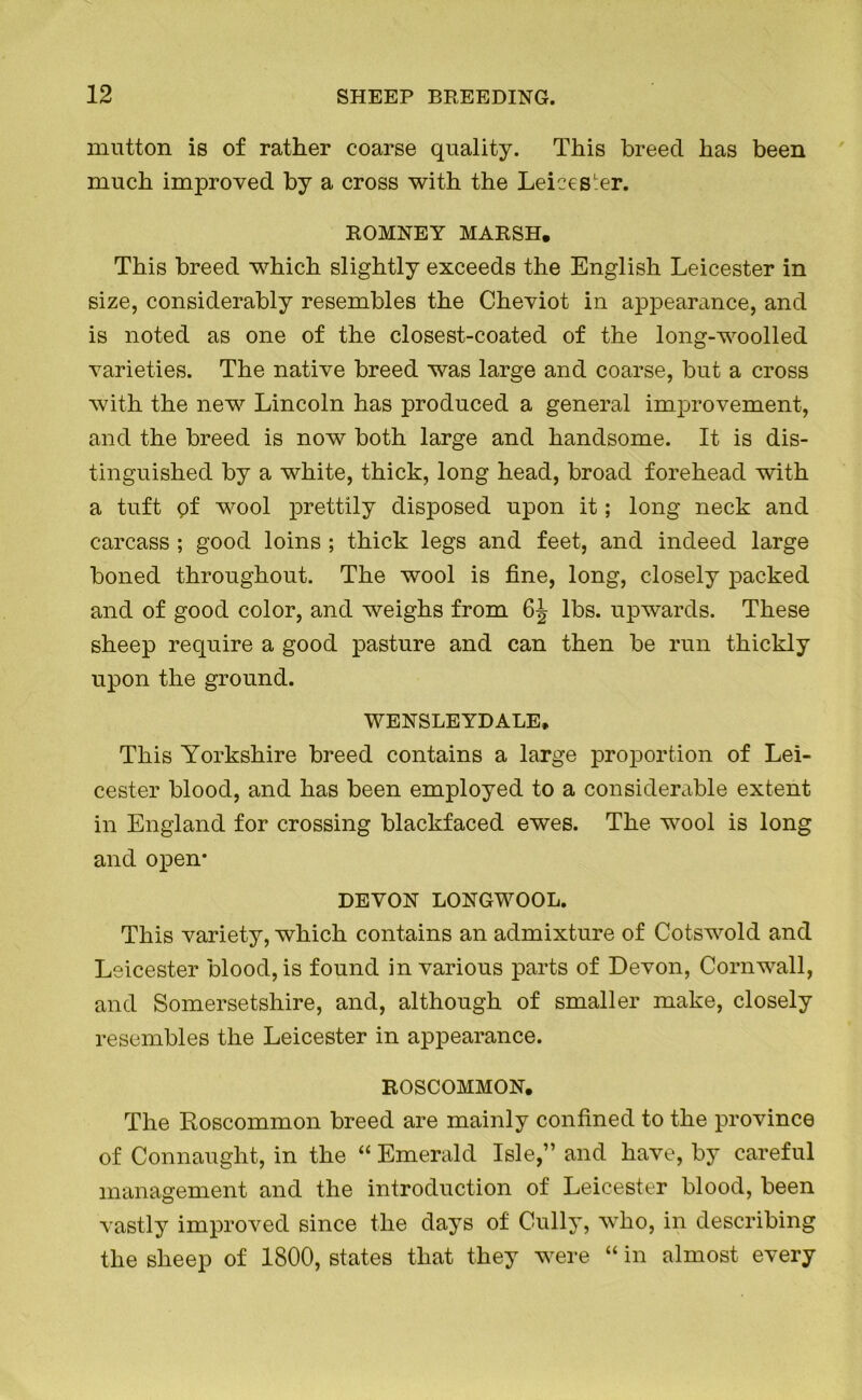 mutton is of rather coarse quality. This breed has been much improved by a cross with the Leicester. ROMNEY MARSH. This breed which slightly exceeds the English Leicester in size, considerably resembles the Cheviot in appearance, and is noted as one of the closest-coated of the long-woolled varieties. The native breed was large and coarse, but a cross with the new Lincoln has produced a general improvement, and the breed is now both large and handsome. It is dis- tinguished by a white, thick, long head, broad forehead with a tuft pf wool prettily disposed upon it; long neck and carcass ; good loins ; thick legs and feet, and indeed large boned throughout. The wool is fine, long, closely packed and of good color, and weighs from 6J lbs. upwards. These sheep require a good pasture and can then be run thickly upon the ground. WENSLEYDALE, This Yorkshire breed contains a large proportion of Lei- cester blood, and has been employed to a considerable extent in England for crossing blackfaced ewes. The wool is long and open* DEVON LONGWOOL. This variety, which contains an admixture of Cotswold and Leicester blood, is found in various parts of Devon, Cornwall, and Somersetshire, and, although of smaller make, closely resembles the Leicester in appearance. ROSCOMMON. The Roscommon breed are mainly confined to the province of Connaught, in the “ Emerald Isle,” and have, by careful management and the introduction of Leicester blood, been vastly improved since the days of Cully, who, in describing the sheep of 1800, states that they were “ in almost every