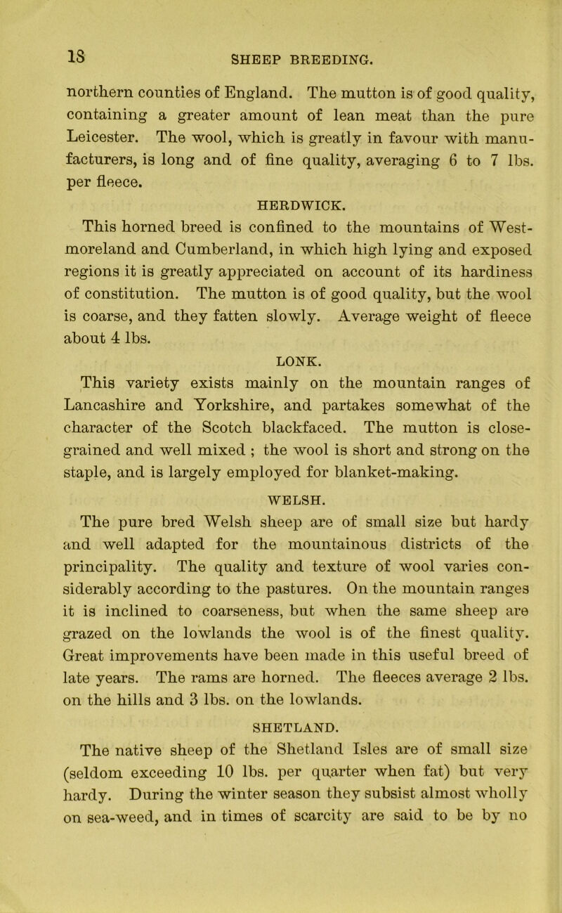 13 northern counties of England. The mutton is of good quality, containing a greater amount of lean meat than the pure Leicester. The wool, which is greatly in favour with manu- facturers, is long and of fine quality, averaging 6 to 7 lbs. per fleece. HERDWICK. This horned breed is confined to the mountains of West- moreland and Cumberland, in which high lying and exposed regions it is greatly appreciated on account of its hardiness of constitution. The mutton is of good quality, but the wool is coarse, and they fatten slowly. Average weight of fleece about 4 lbs. LONK. This variety exists mainly on the mountain ranges of Lancashire and Yorkshire, and partakes somewhat of the character of the Scotch blackfaced. The mutton is close- grained and well mixed ; the wool is short and strong on the staple, and is largely employed for blanket-making. WELSH. The pure bred Welsh sheep are of small size but hardy and well adapted for the mountainous districts of the principality. The quality and texture of wool varies con- siderably according to the pastures. On the mountain ranges it is inclined to coarseness, but when the same sheep are grazed on the lowlands the wool is of the finest quality. Great improvements have been made in this useful breed of late years. The rams are horned. The fleeces average 2 lbs. on the hills and 3 lbs. on the lowlands. SHETLAND. The native sheep of the Shetland Isles are of small size (seldom exceeding 10 lbs. per quarter when fat) but very hardy. During the winter season they subsist almost wholly on sea-weed, and in times of scarcity are said to be by no
