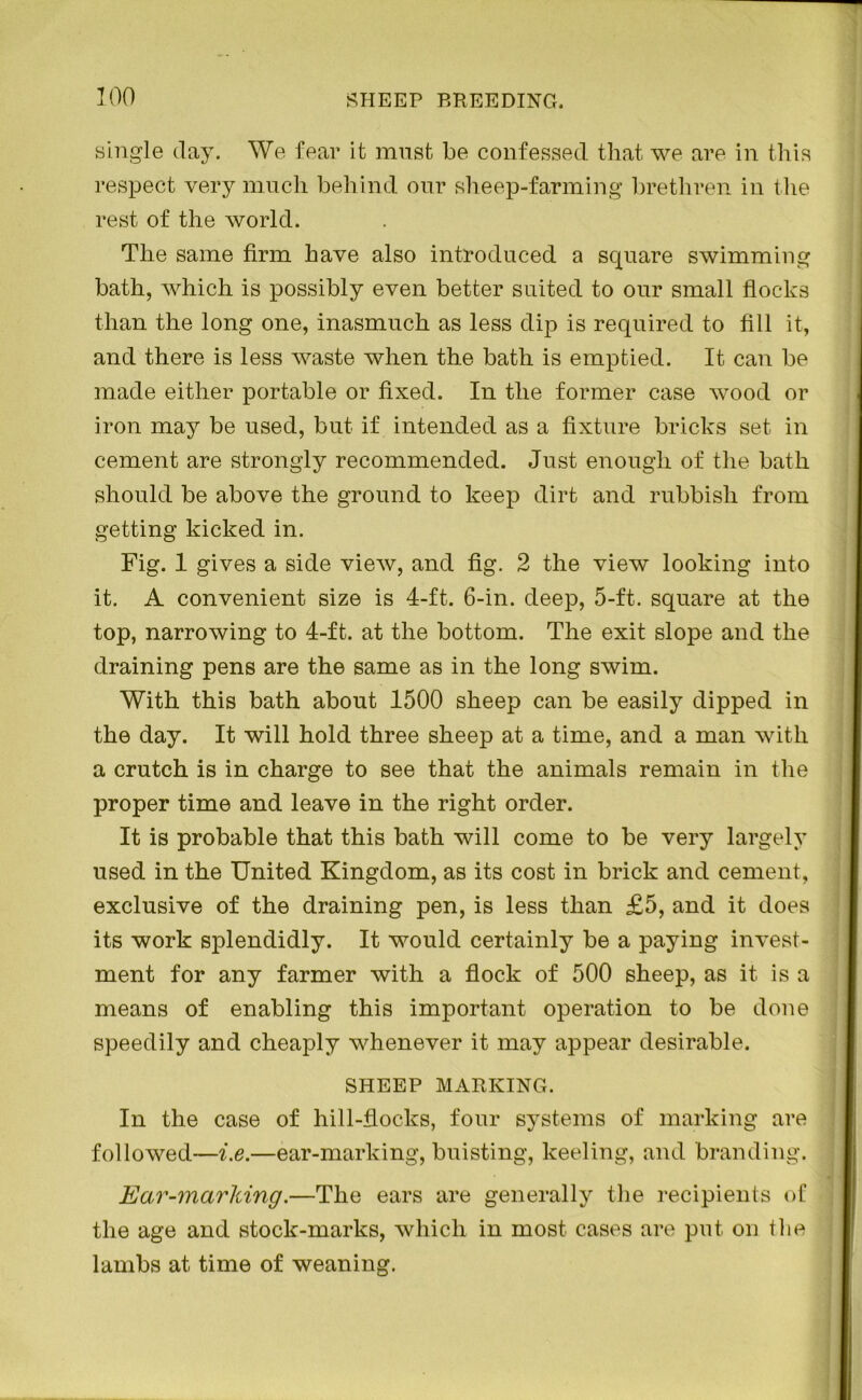 100 single day. We fear it must be confessed that we are in this respect very much behind our sheep-farming brethren in the rest of the world. The same firm have also introduced a square swimming bath, which is possibly even better suited to our small flocks than the long one, inasmuch as less dip is required to fill it, and there is less waste when the bath is emptied. It can be made either portable or fixed. In the former case wood or iron may be used, but if intended as a fixture bricks set in cement are strongly recommended. Just enough of the bath should be above the ground to keep dirt and rubbish from getting kicked in. Fig. 1 gives a side view, and fig. 2 the view looking into it. A convenient size is 4-ft. 6-in. deep, 5-ft. square at the top, narrowing to 4-ft. at the bottom. The exit slope and the draining pens are the same as in the long swim. With this bath about 1500 sheep can be easily dipped in the day. It will hold three sheep at a time, and a man with a crutch is in charge to see that the animals remain in the proper time and leave in the right order. It is probable that this bath will come to be very largely used in the United Kingdom, as its cost in brick and cement, exclusive of the draining pen, is less than £5, and it does its work splendidly. It would certainly be a paying invest- ment for any farmer with a flock of 500 sheep, as it is a means of enabling this important operation to be done speedily and cheaply whenever it may appear desirable. SHEEP MARKING. In the case of hill-flocks, four systems of marking are followed—i.e.—ear-marking, buisting, keeling, and branding. Ear-marking.—The ears are generally the recipients of the age and stock-marks, which in most cases are put on the lambs at time of weaning.