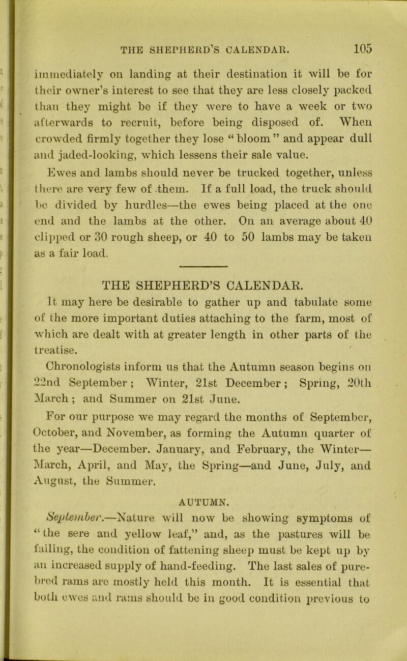 immediately on landing at their destination it will be for their owner’s interest to see that they are less closely packed than they might be if they were to have a week or two afterwards to recruit, before being disposed of. When crowded firmly together they lose “bloom” and appear dull and jaded-looking, which lessens their sale value. Ewes and lambs should never be trucked together, unless there are very few of them. If a full load, the truck should be divided by hurdles—the ewes being placed at the one end and the lambs at the other. On an average about 40 clipped or 30 rough sheep, or 40 to 50 lambs may be taken as a fair load. THE SHEPHERD’S CALENDAR. It may here be desirable to gather up and tabulate some of the more important duties attaching to the farm, most of which are dealt with at greater length in other parts of the treatise. Chronologists inform us that the Autumn season begins on 22nd September; Winter, 21st December; Spring, 20th March; and Summer on 21st June. For our purpose we may regard the months of September, October, and November, as forming the Autumn quarter of the year—December. January, and February, the Winter— March, April, and May, the Spring—and June, July, and August, the Summer. AUTUMN. September.—Nature will now be showing symptoms of “ the sere and yellow leaf,” and, as the pastures will be failing, the condition of fattening sheep must be kept up bjr an increased supply of hand-feeding. The last sales of pure- bred rams arc mostly held this month. It is essential that both ewes and rams should be in good condition previous to