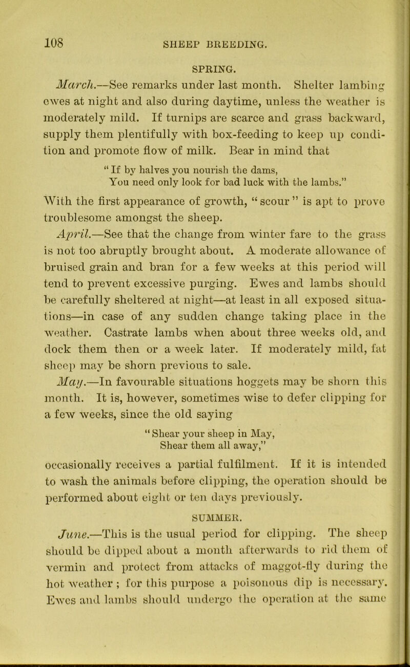 SPRING. March.—See remarks under last month. Shelter lambing owes at night and also during daytime, unless the weather is moderately mild. If turnips are scarce and grass backward, supply them plentifully with box-feeding to keep up condi- tion and promote flow of milk. Bear in mind that “If by halves you nourish the dams, You need only look for bad luck with the lambs.” With the first appearance of growth, “scour” is apt to prove troublesome amongst the sheep. April.—See that the change from winter fare to the grass is not too abruptly brought about. A moderate allowance of bruised grain and bran for a few weeks at this period will tend to prevent excessive purging. Ewes and lambs should be carefully sheltered at night—at least in all exposed situa- tions—in case of any sudden change taking place in the weather. Castrate lambs when about three weeks old, and dock them then or a week later. If moderately mild, fat sheep may be shorn previous to sale. May.—In favourable situations hoggets may be shorn this month. It is, however, sometimes wise to defer clipping for a few weeks, since the old saying “ Shear your sheep in May, Shear them all away,” occasionally receives a partial fulfilment. If it is intended to wash the animals before clipping, the operation should be performed about eight or ten days previously. SUMMER. June.—This is the usual period for clipping. The sheep should be dipped about a month afterwards to rid them of vermin and protect from attacks of maggot-fly during the hot weather ; for this purpose a poisonous dip is necessary. Ewes and lambs should undergo the operation at the same