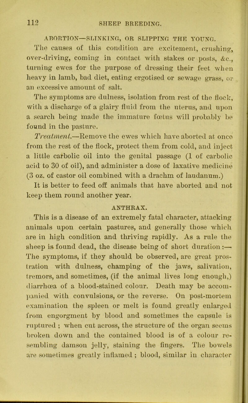 ABORTION—SLINKING, OR SLIPPING THE YOUNG. The causes of this condition are excitement, crushing. 7 0 7 over-driving, coming in contact with stakes or posts, Ac., turning ewes for the purpose of dressing their feet when heavy in lamb, bad diet, eating ergotised or sewage grass, or an excessive amount of salt. The symptoms are dulness, isolation from rest of the flock, with a discharge of a glairy fluid from the uterus, and upon a search being made the immature foetus will probably be found in the pasture. Treatment.—Remove the ewes which have aborted at once from the rest of the flock, protect them from cold, and inject a little carbolic oil into the genital passage (1 of carbolic acid to 30 of oil), and administer a dose of laxative medicine (3 oz. of castor oil combined with a drachm of laudanum.) It is better to feed off animals that have aborted and not keep them round another year. ANTHRAX. This is a disease of an extremely fatal character, attacking animals upon certain pastures, and generally those which are in high condition and thriving rapidly. As a rule the sheep is found dead, the disease being of short duration :—• The symptoms, if they should be observed, are great pros- tration with dulness, champing of the jaws, salivation, tremors, and sometimes, (if the animal lives long enough,) diarrhoea of a blood-stained colour. Death may be accom- panied with convulsions, or the reverse. On post-mortem examination the spleen or melt is found greatly enlarged from engorgment by blood and sometimes the capsule is ruptured ; when cut across, the structure of the organ seems broken down and the contained blood is of a colour re- sembling damson jelly, staining the fingers. The bowels are sometimes greatly inflamed ; blood, similar in character