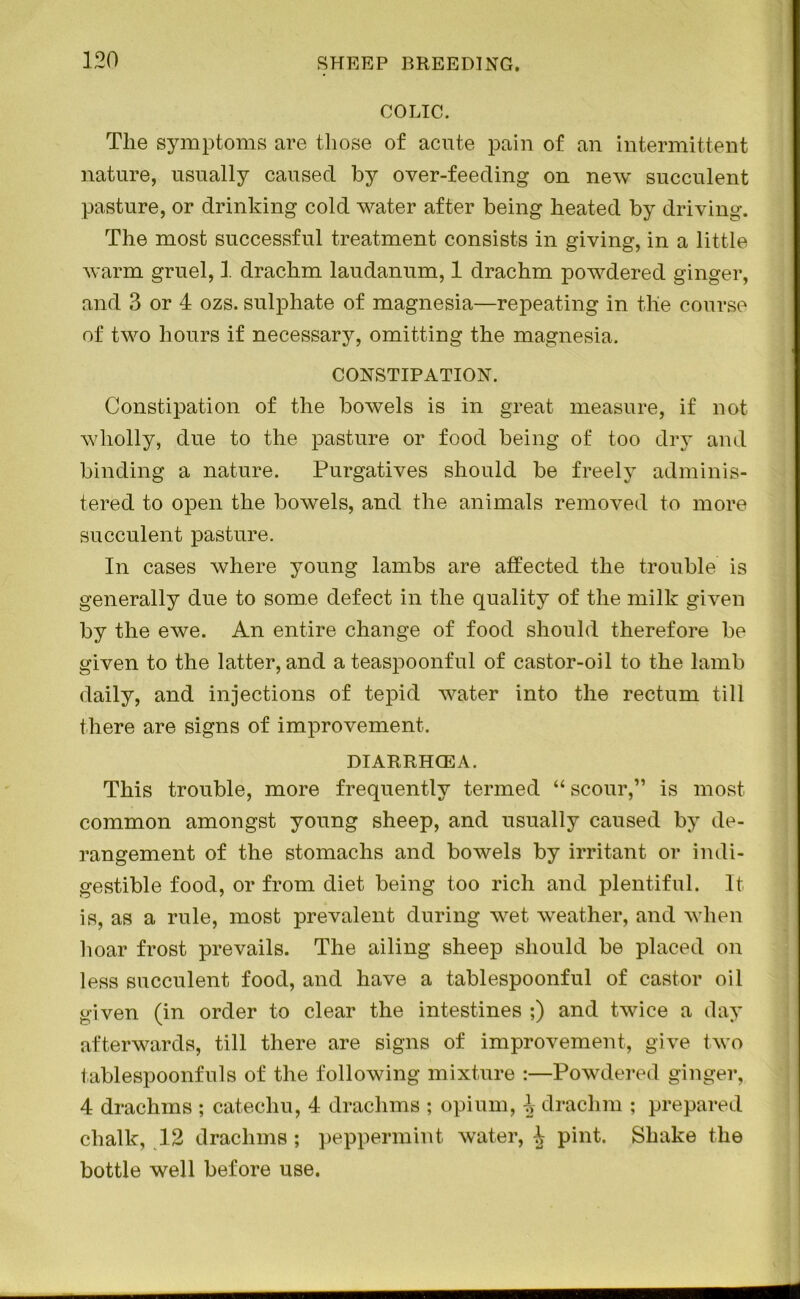 COLIC. The symptoms are those of acute pain of an intermittent nature, usually caused by over-feeding on new succulent pasture, or drinking cold water after being heated by driving. The most successful treatment consists in giving, in a little warm gruel, 1 drachm laudanum, 1 drachm powdered ginger, and 3 or 4 ozs. sulphate of magnesia—repeating in the course of two hours if necessary, omitting the magnesia. CONSTIPATION. Constipation of the bowels is in great measure, if not wholly, due to the pasture or food being of too dry and binding a nature. Purgatives should be freely adminis- tered to open the bowels, and the animals removed to more succulent pasture. In cases where young lambs are affected the trouble is generally due to some defect in the quality of the milk given by the ewe. An entire change of food should therefore be given to the latter, and a teaspoonful of castor-oil to the lamb daily, and injections of tepid water into the rectum till there are signs of improvement. DIARRHCEA. This trouble, more frequently termed “ scour,” is most common amongst young sheep, and usually caused by de- rangement of the stomachs and bowels by irritant or indi- gestible food, or from diet being too rich and plentiful. It is, as a rule, most prevalent during wet weather, and when hoar frost prevails. The ailing sheep should be placed on less succulent food, and have a tablespoonful of castor oil given (in order to clear the intestines ;) and twice a day afterwards, till there are signs of improvement, give two tablespoonfuls of the following mixture :—Powdered ginger, 4 drachms ; catechu, 4 drachms ; opium, 4 drachm ; prepared chalk, 12 drachms; peppermint water, 4 pint. Shake the bottle well before use.