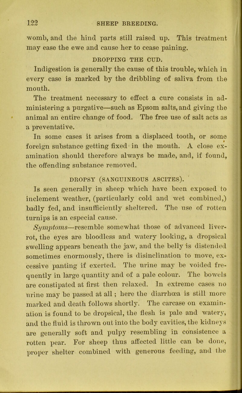 womb, and the hind parts still raised up. This treatment may ease the ewe and cause her to cease paining. DROPPING THE CUD. Indigestion is generally the cause of this trouble, which in every case is marked by the dribbling of saliva from the mouth. The treatment necessary to effect a cure consists in ad- ministering a purgative—such as Epsom salts, and giving the animal an entire change of food. The free use of salt acts as a preventative. In some cases it arises from a displaced tooth, or some foreign substance getting fixed in the mouth. A close ex- amination should therefore always be made, and, if found, the offending substance removed. DROPSY (SANGUINEOUS ASCITES). Is seen generally in sheep which have been exposed to inclement weather, (particularly cold and wet combined,) badly fed, and insufficiently sheltered. The use of rotten turnips is an especial cause. Symptoms—resemble somewhat those of advanced liver- rot, the eyes are bloodless and watery looking, a dropsical swelling appears beneath the jaw, and the belly is distended sometimes enormously, there is disinclination to move, ex- cessive panting if exerted. The urine may be voided fre- quently in large quantity and of a pale colour. The bowels are constipated at first then relaxed. In extreme cases no urine may be passed at all ; here the diarrhoea is still more marked and death follows shortly. The carcase on examin- ation is found to be dropsical, the flesh is pale and watery, and the fluid is thrown out into the body cavities, the kidneys are generally soft and pulpy resembling in consistence a rotten pear. For sheep thus affected little can be done, proper shelter combined with generous feeding, and the