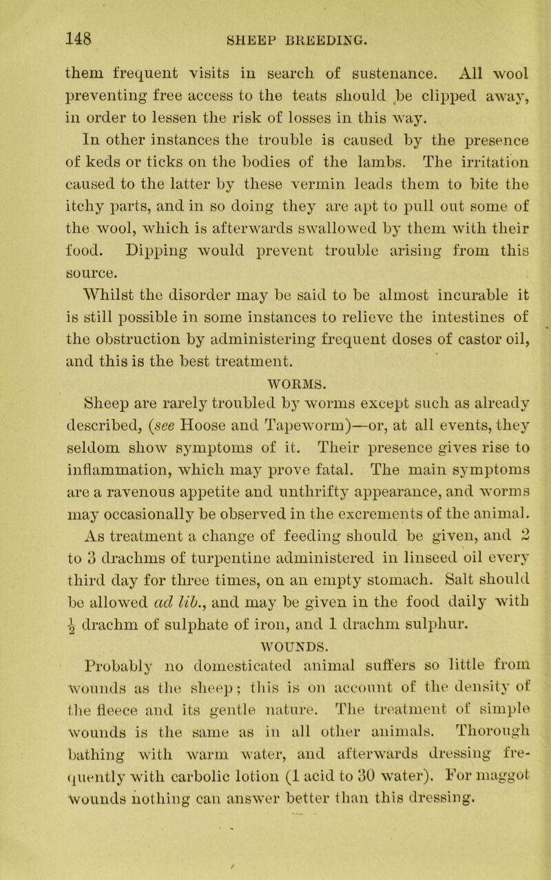 them frequent visits in search of sustenance. All wool preventing free access to the teats should be clipped away, in order to lessen the risk of losses in this way. In other instances the trouble is caused by the presence of keds or ticks on the bodies of the lambs. The irritation caused to the latter by these vermin leads them to bite the itchy parts, and in so doing they are apt to pull out some of the wool, which is afterwards swallowed by them with their food. Dipping would prevent trouble arising from this source. Whilst the disorder may be said to be almost incurable it is still possible in some instances to relieve the intestines of the obstruction by administering frequent doses of castor oil, and this is the best treatment. WORMS. Sheep are rarely troubled by worms except such as already described, (see Hoose and Tapeworm)—or, at all events, they seldom show symptoms of it. Their presence gives rise to inflammation, which may prove fatal. The main symptoms are a ravenous appetite and unthrifty appearance, and worms may occasionally be observed in the excrements of the animal. As treatment a change of feeding should be given, and 2 \ to 8 drachms of turpentine administered in linseed oil every third day for three times, on an empty stomach. Salt should be allowed ad lib., and may be given in the food daily with \ drachm of sulphate of iron, and 1 drachm sulphur. WOUNDS. Probably no domesticated animal suffers so little from Wounds as the sheep; this is on account of the density of the fleece and its gentle nature. The treatment of simple wounds is the same as in all other animals. Thorough bathing with warm water, and afterwards dressing fre- quently with carbolic lotion (1 acid to 80 water). For maggot Wounds nothing can answer better than this dressing.