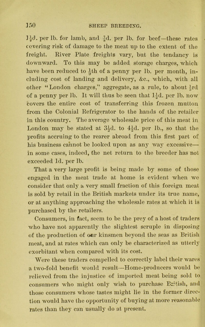 JJd. per lb. for lamb, ancl Jcl. per lb. for beef—these rates covering risk of damage to the meat up to the extent of the freight. River Plate freights vary, but the tendancy is downward. To this may be added storage charges, which have been reduced to Ath of a penny per lb. per month, in- cluding cost of landing and delivery, &c., which, with all other “ London charges,” aggregate, as a rule, to about Jrcl of a penny per lb. It will thus be seen that ljd. per lb. now covers the entire cost of transferring this frozen mutton from the Colonial Refrigerator to the hands of the retailer in this country. The average wholesale price of this meat in London may be stated at 3Jd. to 4Jd. per lb., so that the profits accruing to the rearer abroad from this first part of his business cannot be looked upon as any way excessive— in some cases, indeed, the net return to the breeder has not exceeded Id. per lb. That a very large profit is being made by some of those engaged in the meat trade at home is evident when we consider that only a very small fraction of this foreign meat is sold by retail in the British markets under its true name, or at anything approaching the wholesale rates at which it is purchased by the retailers. Consumers, in fact, seem to be the prey of a host of traders who have not apparently the slightest scruple in disposing of the production of our kinsmen beyond the seas as British meat, and at rates which can only be characterized as utterly exorbitant when compared with its cost. Were these traders compelled to correctly label their wares a two-fold benefit would result—Home-producers would be relieved from the injustice of imported meat being sold to consumers who might only wish to purchase British, and those consumers whose tastes might lie in the former direc- tion would have the opportunity of buying at more reasonable rates than they can usually do at present.