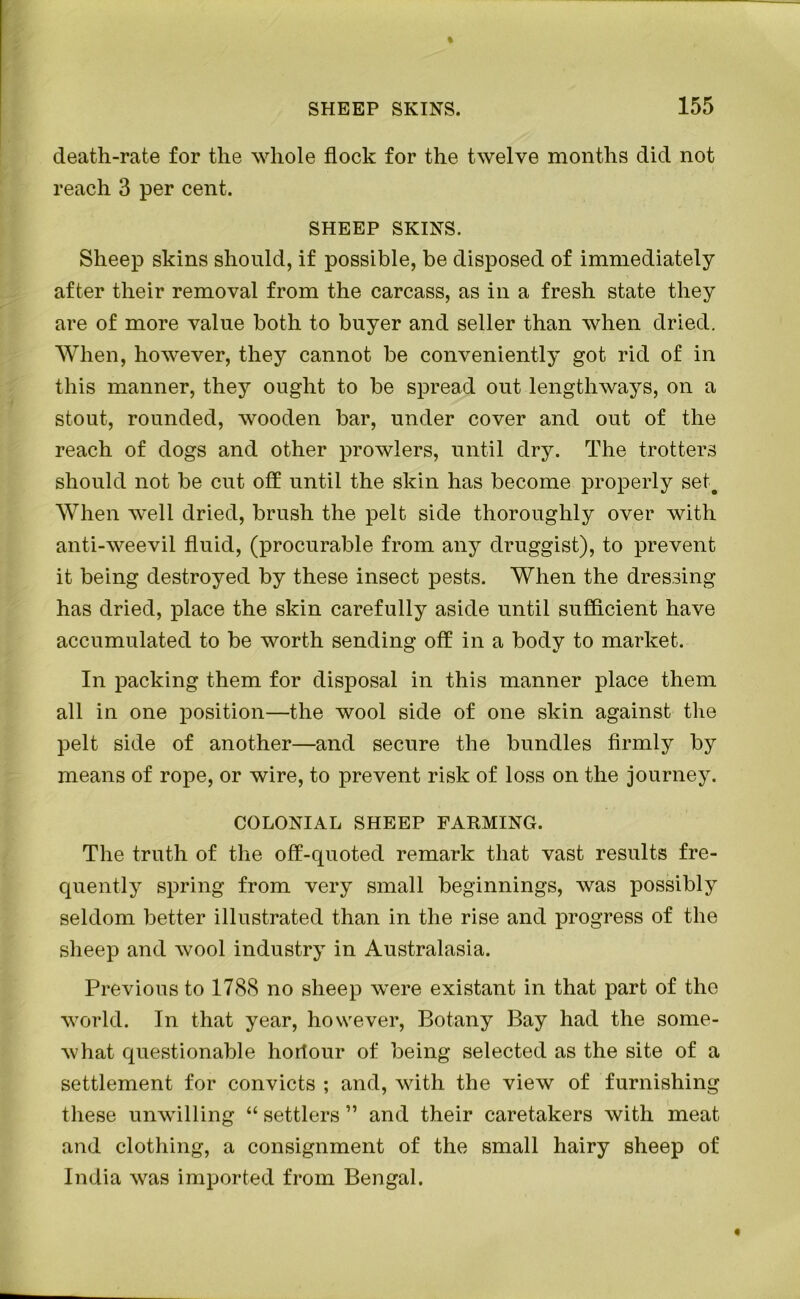 death-rate for the whole flock for the twelve months did not reach 3 per cent. SHEEP SKINS. Sheep skins should, if possible, be disposed of immediately after their removal from the carcass, as in a fresh state they are of more value both to buyer and seller than when dried. When, however, they cannot be conveniently got rid of in this manner, they ought to be spread out lengthways, on a stout, rounded, wooden bar, under cover and out of the reach of dogs and other prowlers, until dry. The trotters should not be cut off until the skin has become properly set. When well dried, brush the pelt side thoroughly over with anti-weevil fluid, (procurable from any druggist), to prevent it being destroyed by these insect pests. When the dressing has dried, place the skin carefully aside until sufficient have accumulated to be worth sending off in a body to market. In packing them for disposal in this manner place them all in one position—the wool side of one skin against the pelt side of another—and secure the bundles firmly by means of rope, or wire, to prevent risk of loss on the journey. COLONIAL SHEEP FARMING. The truth of the off-quoted remark that vast results fre- quently spring from very small beginnings, was possibly seldom better illustrated than in the rise and progress of the sheep and wool industry in Australasia. Previous to 1788 no sheep were existant in that part of the world. In that year, however, Botany Bay had the some- what questionable hortour of being selected as the site of a settlement for convicts ; and, with the view of furnishing these unwilling “ settlers ” and their caretakers with meat and clothing, a consignment of the small hairy sheep of India was imported from Bengal.