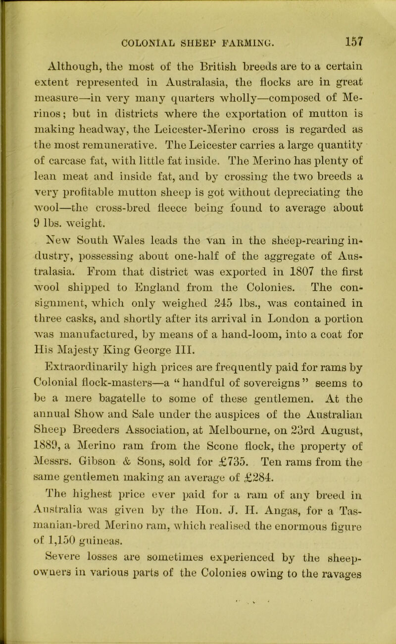 Although, the most of the British breeds are to a certain extent represented in Australasia, the flocks are in great measure—-in very many quarters wholly—composed of Me- rinos ; but in districts where the exportation of mutton is making headway, the Leicester-Merino cross is regarded as the most remunerative. The Leicester carries a large quantity of carcase fat, with little fat inside. The Merino has plenty of lean meat and inside fat, and by crossing the two breeds a very profitable mutton sheep is got without depreciating the wool—the cross-bred fleece being found to average about 9 lbs. weight. New South Wales leads the van in the sheep-rearing in- dustry, possessing about one-half of the aggregate of Aus- tralasia. From that district was exported in 1807 the first wool shipped to England from the Colonies. The con- signment, which only weighed 245 lbs., was contained in three casks, and shortly after its arrival in London a portion was manufactured, by means of a hand-loom, into a coat for His Majesty King George III. Extraordinarily high prices are frequently paid for rams by Colonial flock-masters—a “ handful of sovereigns ” seems to be a mere bagatelle to some of these gentlemen. At the annual Show and Sale under the auspices of the Australian Sheep Breeders Association, at Melbourne, on 23rd August, 1889, a Merino ram from the Scone flock, the property of Messrs. Gibson & Sons, sold for £735. Ten rams from the same gentlemen making an average of £284. The highest price ever paid for a ram of any breed in Australia was given by the Hon. J. II. Angas, for a Tas- manian-bred Merino ram, which realised the enormous figure of 1,150 guineas. Severe losses are sometimes experienced by the sheep- owners in various parts of the Colonies owing to the ravages