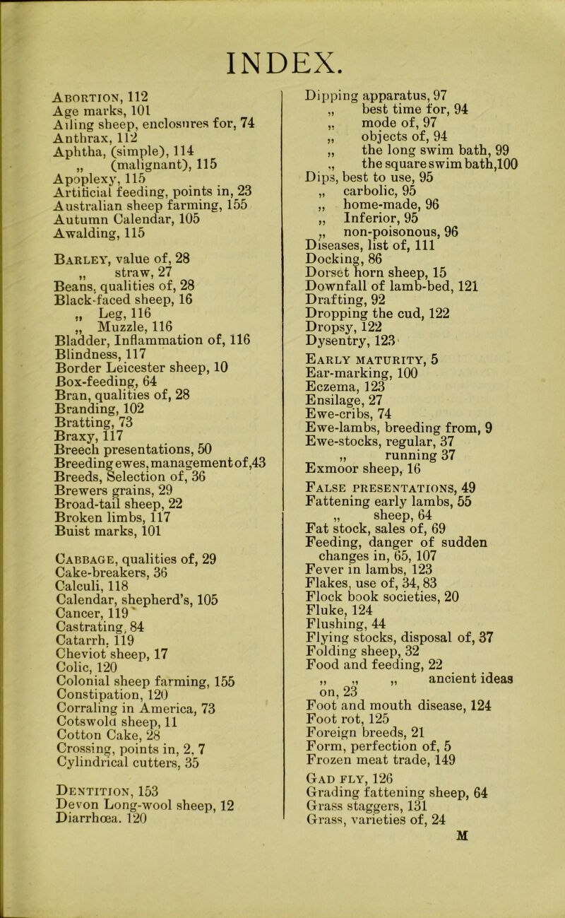 INDEX. Abortion, 112 Age marks, 101 Ailing sheep, enclosures for, 74 Anthrax, 112 Aphtha, (simple), 114 „ (malignant), 115 Apoplexy, 115 Artificial feeding, points in, 23 Australian sheep farming, 155 Autumn Calendar, 105 Awalding, 115 Barley, value of, 28 „ straw, 27 Beans, qualities of, 28 Black-faced sheep, 16 „ Leg, 116 „ Muzzle, 116 Bladder, Inflammation of, 116 Blindness, 117 Border Leicester sheep, 10 Box-feeding, 64 Bran, qualities of, 28 Branding, 102 Bratting, 73 Braxy, 117 Breech presentations, 50 Breeding ewes, management of ,43 Breeds, Selection of, 36 Brewers grains, 29 Broad-tail sheep, 22 Broken limbs, 117 Buist marks, 101 Cabbage, qualities of, 29 Cake-breakers, 36 Calculi, 118 Calendar, shepherd’s, 105 Cancer, 119 ' Castrating, 84 Catarrh. 119 Cheviot sheep, 17 Colic, 120 Colonial sheep farming, 155 Constipation, 120 Corraling in America, 73 Cotswolcl sheep, 11 Cotton Cake, 28 Crossing, points in, 2. 7 Cylindrical cutters, 35 Dentition, 153 Devon Long-wool sheep, 12 Diarrhoea. 120 Dipping apparatus, 97 „ best time for, 94 „ mode of, 97 „ objects of, 94 „ the long swim bath, 99 ,, the square swim bath,100 Dips, best to use, 95 „ carbolic, 95 ,, home-made, 96 „ Inferior, 95 „ non-poisonous, 96 Diseases, list of, 111 Docking, 86 Dorset horn sheep, 15 Downfall of lamb-bed, 121 Drafting, 92 Dropping the cud, 122 Dropsy, 122 Dysentry, 123 Early maturity, 5 Ear-marking, 100 Eczema, 123 Ensilage, 27 Ewe-cribs, 74 Ewe-lambs, breeding from, 9 Ewe-stocks, regular, 37 „ running 37 Exmoor sheep, 16 False presentations, 49 Fattening early lambs, 55 „ sheep, 64 Fat stock, sales of, 69 Feeding, danger of sudden changes in, 65, 107 Fever in lambs, 123 Flakes, use of, 34,83 Flock book societies, 20 Fluke, 124 Flushing, 44 Flying stocks, disposal of, 37 Folding sheep, 32 Food and feeding, 22 „ „ „ ancient ideas on, 23 Foot and mouth disease, 124 Foot rot, 125 Foreign breeds, 21 Form, perfection of, 5 Frozen meat trade, 149 Gad fly, 126 Grading fattening sheep, 64 Grass staggers, 131 Grass, varieties of, 24 M