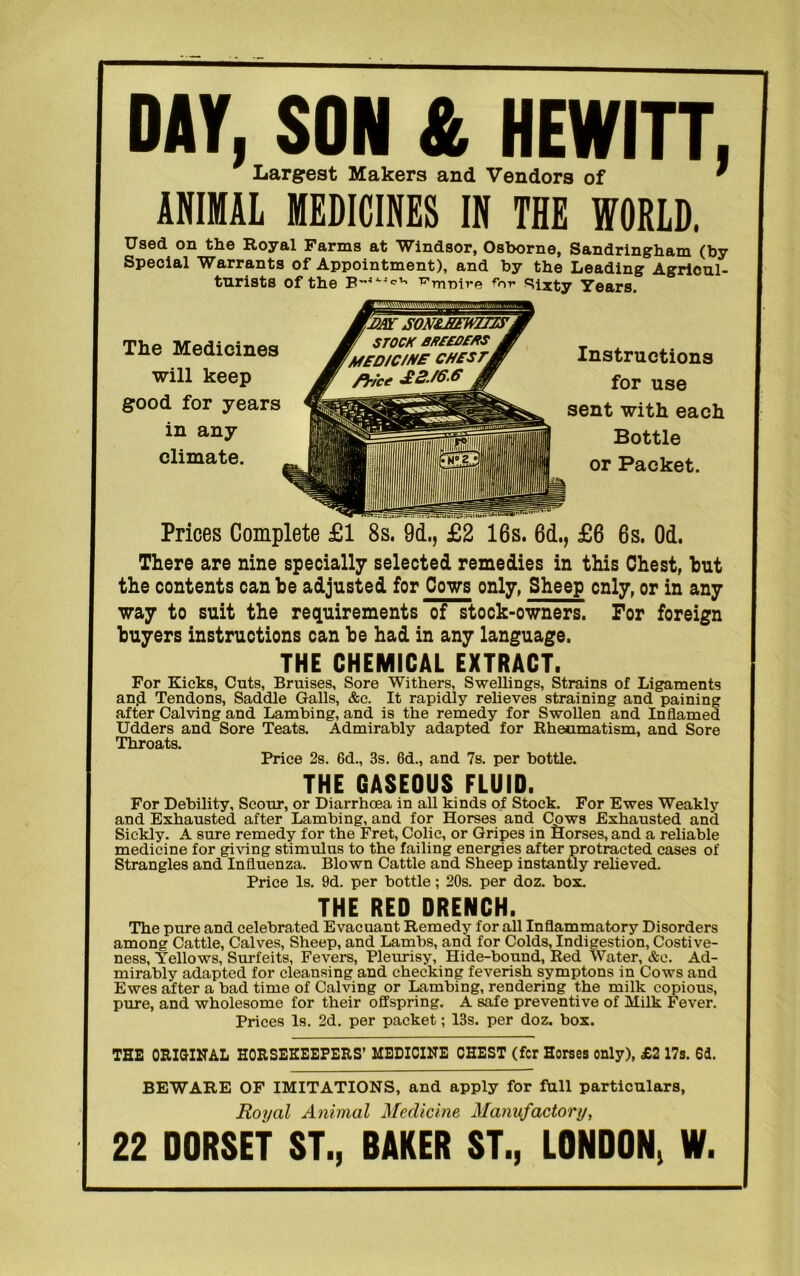 DAY, SON & HEWITT, Largest Makers and Vendors of * ANIMAL MEDICINES IN THE WORLD. Used on the Royal Farms at Windsor, Osborne, Sandringham (by Special Warrants of Appointment), and by the Leading Agricul- turists of the T7'rnt)ir(a fr>v «^ixty Years. The Medicines will keep good for years in any climate. Instructions for use sent with each Bottle or Packet. Prices Complete £1 8s. 9d., £2 16s. 6d., £6 6s. Od. There are nine specially selected remedies in this Chest, but the contents can be adjusted for Cows only, Sheep only, or in any way to suit the requirements of stock-owners. For foreign buyers instructions can be had in any language. THE CHEMICAL EXTRACT. For Kicks, Cuts, Bruises, Sore Withers, Swellings, Strains of Ligaments an.d Tendons, Saddle Galls, &c. It rapidly relieves straining and paining after Calving and Lambing, and is the remedy for Swollen and Inflamed Udders and Sore Teats. Admirably adapted for Rheumatism, and Sore Throats. Price 2s. 6d., 3s. 6d., and 7s. per bottle. THE GASEOUS FLUID. For Debility, Scour, or Diarrhcea in all kinds of Stock. For Ewes Weakly and Exhausted after Lambing, and for Horses and Cows Exhausted and Sickly. A sure remedy for the Fret, Colic, or Gripes in Horses, and a reliable medicine for giving stimulus to the failing energies after protracted cases of Strangles and Influenza. Blown Cattle and Sheep instantly relieved. Price Is. 9d. per bottle; 20s. per doz. box. THE RED DRENCH. The pure and celebrated Evacuant Remedy for all Inflammatory Disorders among Cattle, Calves, Sheep, and Lambs, and for Colds, Indigestion, Costive- ness, Yellows, Surfeits, Fevers, Pleurisy, Hide-bound, Red Water, &e. Ad- mirably adapted for cleansing and checking feverish symptons in Cows and Ewes after a bad time of Calving or Lambing, rendering the milk copious, pure, and wholesome for their offspring. A safe preventive of Milk Fever. Prices Is. 2d. per packet; 13s. per doz. box. THE ORIGINAL HORSEKEEPERS’ MEDICINE CHEST (fcr Horses only), £2 17s. 64. BEWARE OF IMITATIONS, and apply for full particulars, Royal Animal Medicine Manufactory, 22 DORSET ST., DAKER ST., LONDON, W.