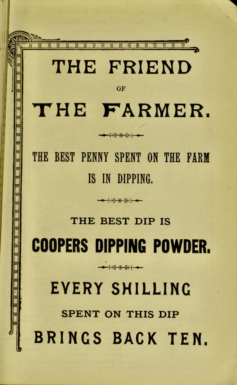 *> \ in III 111 ill ill ill ili ill Hi THE FRIEND OF THE FARMER. THE BEST PENNY SPENT ON THE FARM IS IN DIPPING. i- THE BEST DIP IS COOPERS DIPPING POWDER. EVERY SHILLING SPENT ON THIS DIP BRINGS BACK TEN.