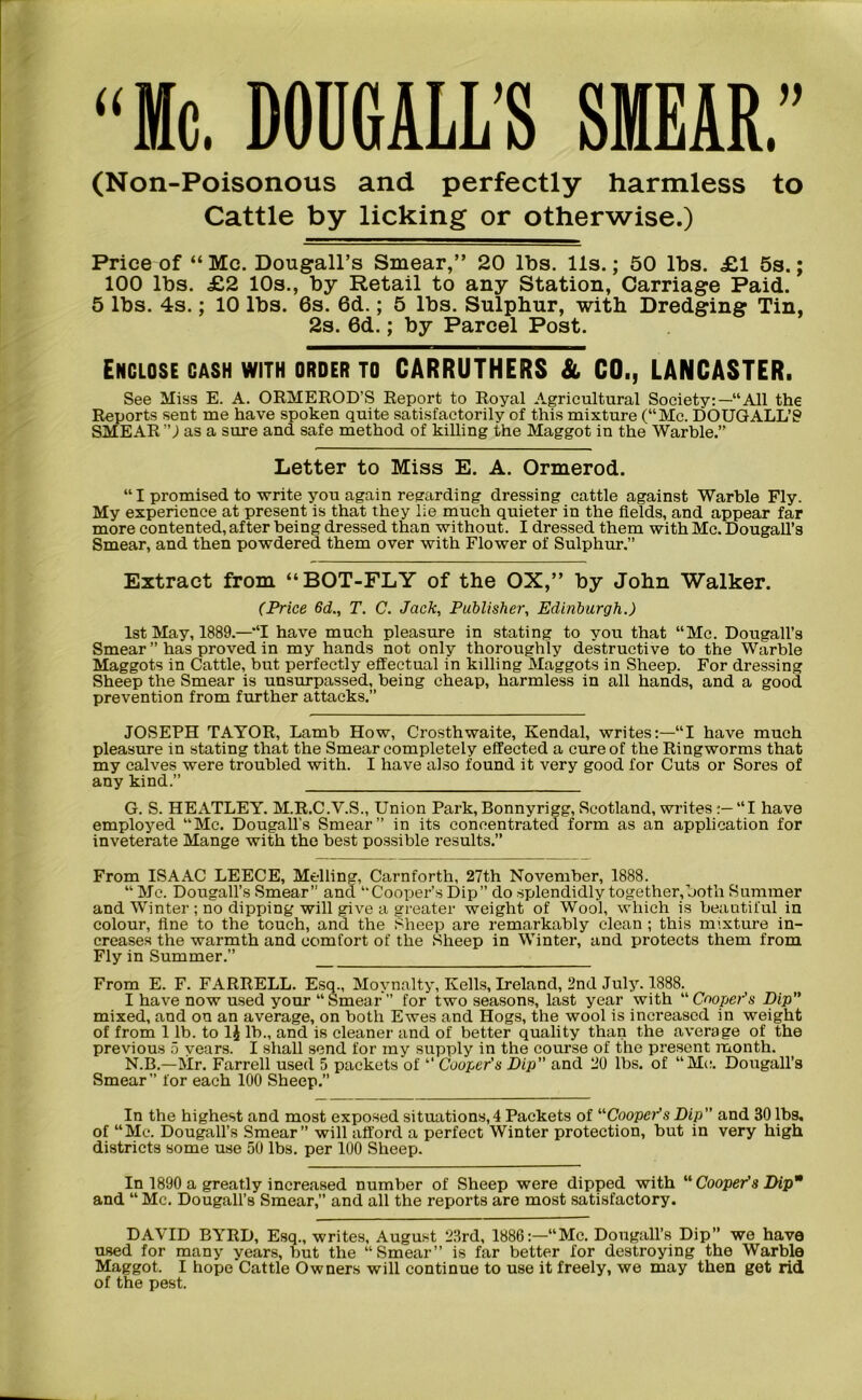 “Me. DOUGALL’S SMEAR.” (Non-Poisonous and perfectly harmless to Cattle by licking or otherwise.) Price of “Me. Dougall’s Smear,” 20 lbs. 11s.; 50 lbs. £1 5s.; 100 lbs. £2 10s., by Retail to any Station, Carriage Paid. 5 lbs. 4s.; 10 lbs. 6s. 6d.; 5 lbs. Sulphur, with Dredging Tin, 2s. 6d.; by Parcel Post. Enclose cash with order to CARRUTHERS & CO., LANCASTER. See Miss E. A. ORMEROD’S Report to Royal Agricultural Society:—“All the Reports sent me have spoken quite satisfactorily of this mixture (“Me. DOUGALL’S SMEAR ”) as a sure and safe method of killing the Maggot in the Warble.” Letter to Miss E. A. Ormerod. “I promised to write you again regarding dressing cattle against Warble Fly. My experience at present is that they lie much quieter in the fields, and appear far more contented, after being dressed than without. I dressed them with Me. Dougall’s Smear, and then powdered them over with Flower of Sulphur.” Extract from “BOT-FLY of the OX,” by John Walker. (Price 6d., T. C. Jack, Publisher, Edinburgh.) 1st May, 1889.—“I have much pleasure in stating to you that “Me. Dougall’s Smear ” has proved in my hands not only thoroughly destructive to the Warble Maggots in Cattle, but perfectly effectual in killing Maggots in Sheep. For dressing Sheep the Smear is unsurpassed, being cheap, harmless in all hands, and a good prevention from further attacks.” JOSEPH TAYOR, Lamb How, Crosthwaite, Kendal, writes:—“I have much pleasure in stating that the Smear completely effected a cure of the Ringworms that my calves were troubled with. I have also found it very good for Cuts or Sores of any kind.” G. S. HEATLEY. M.R.C.V.S., Union Park,Bonnyrigg, Scotland, writes“I have employed “Me. Dougall’s Smear” in its concentrated form as an application for inveterate Mange with the best possible results.” From ISAAC LEECE, Me-lling, Carnforth, 27th November, 1888. “ Me. Dougall’s Smear” and “Cooper’s Dip” do splendidly together,both Summer and Winter ; no dipping will give a greater weight of Wool, which is beautiful in colour, fine to the touch, and the Sheep are remarkably clean ; this mixture in- creases the warmth and comfort of the Sheep in Winter, and protects them from Fly in Summer.” From E. F. FARRELL. Esq., Movnalty, Kells, Ireland, 2nd July. 1888. I have now used your “Smear” for two seasons, last year with “Cooper’s Dip” mixed, and on an average, on both Ewes and Hogs, the wool is increased in weight of from 1 lb. to 1£ lb., and is cleaner and of better quality than the average of the previous 5 years. I shall send for my supply in the course of the present month. N.B.—Mr. Farrell used 5 packets of “ Cooper's Dip” and 20 lbs. of “Me. Dougall’s Smear ” for each 100 Sheep.” In the highest and most exposed situations,! Packets of “Cooper's Dip” and 30 lbs, of “Me. Dougall’s Smear” will afford a perfect Winter protection, but in very high districts some use 50 lbs. per 100 Sheep. In 1890 a greatly increased number of Sheep were dipped with “ Cooper's Dip* and “ Me. Dougall’s Smear,” and all the reports are most satisfactory. DAVID BYRD, Esq., writes, August 23rd, 1886:—“Me. Dougall’s Dip” we have used for many years, but the “Smear” is far better for destroying the Warble Maggot. I hope Cattle Owners will continue to use it freely, we may then get rid of the pest.