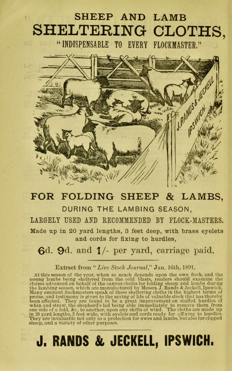 FOR FOLDING SHEEP & LAMBS, DURING THE LAMBING SEASON, LARGELY USED AND RECOMMENDED BY FLOCK-MASTERS. Made up in 20 yard lengths, 3 feet deep, with brass eyelets and cords for fixing to hurdles, Gd. 9cL and \/- per yard, carriage paid. SHEEP AND LAMB SHELTERING CLOTHS, “ INDISPENSABLE TO EVERY FLOCKMASTER. Extract from l' Live Stock Journal,” Jan. 16th, 1891. At this season of the year, when so much depends upon the ewe flock, and the young lambs being sheltered from the cold blasts, readers should examine the claims advanced on behalf of the canvas cloths for folding sheep and lambs during the lambing season, which are manufactured by Messrs. J. Rands A Jeekell, Ipswich. Many eminent flockmasters speak of these sheltering cloths in the highest terms of praise, and testimony is given to the saving of life of valuable stock that has thereby been effected. They are found to be a great improvement on stuffed hurdles of whin and straw, the shepherd's lad being able immediately to remove them from one side of a fold, Ac., to another, upon any shifts of wind. The cloths are made up in 20 yard lengths, 3 feet wide, with eyelets and cords ready for affixing to hurdles. They are invaluable not only as a protection for ewes and iambs, but also for clipped sheep, and a variety of other purposes. J. RANDS & JECKELL, IPSWICH.