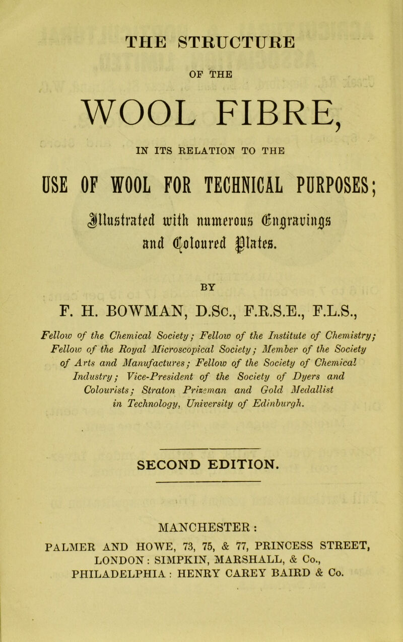 THE STRUCTURE OP THE WOOL FIBRE, IN ITS RELATION TO THE USE OF WOOL FOR TECHNICAL PURPOSES Jllusirated with numerous (Snjramn^s and Coloured fjlates. BY F. H. BOWMAN, D.Sc., F.R.S.E., F.L.S., Fellow of the Chemical Society; Fellow of the Institute of Chemistry Fellow of the Royal Microscopical Society; Member of the Society of A rts and Manufactures; Fellow of the Society of Chemical Industry; Vice-President of the Society of Dyers and Colourists; Straton Prizeman and Gold Medallist in Technology, University of Edinburgh. SECOND EDITION. MANCHESTER : PALMER AND HOWE, 73, 75, & 77, PRINCESS STREET, LONDON : SIMPKIN, MARSHALL, & Co., PHILADELPHIA : HENRY CAREY BAIRD & Co.