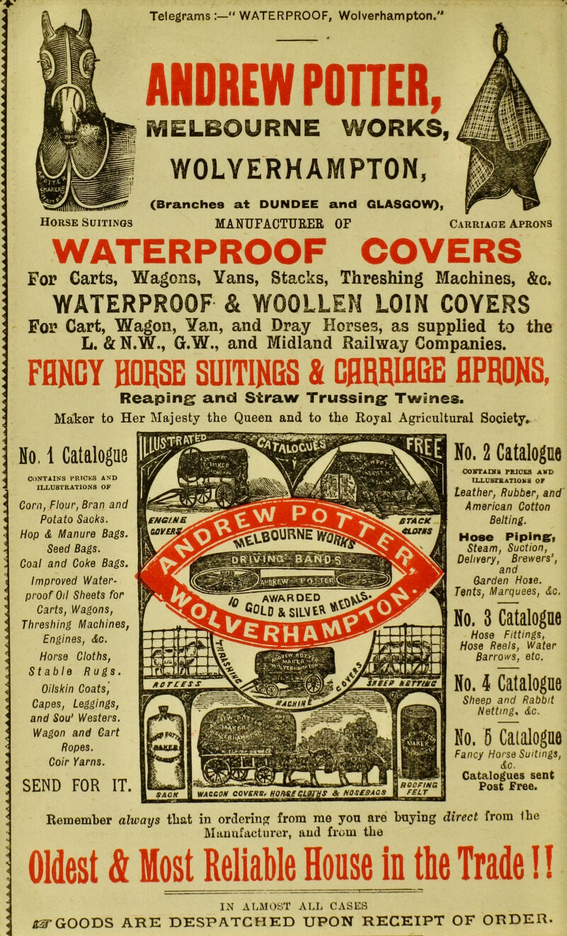 ENGINE [gcyeasm ■glBOURNTSSSj awarded G°UJ & SlL>J£fc iixfirieBS rKEEP NETTING #A CHIN ROOFING FELT & NOSEBAGS WACCON COVERS, SACK Telegrams “ WATERPROOF, Wolverhampton.' Horse Suitings ANDREW POTTER, MELBOURNE WORKS, WOLVERHAMPTON, (Branches at DUNDEE and GLASGOW), MANUFACTURER OF Carriage Aprons WATERPROOF COVERS For Carts, Wagons, Vans, Stacks, Threshing Machines, &c. WATERPROOF & WOOLLEN LOIN COYERS For Cart, Wagon, ¥an, and Dray Horses, as supplied to the L. & N.W., G.W., and Midland Railway Companies. FANCY HORSE SUIT1NQS & CARRIAGE APRONS. Reaping and Straw Trussing Twines. Maker to Her Majesty the Queen and to the Royal Agricultural Society. No. 1 Catalogue CONTAINS PRICES AND ILLUSTRATIONS OF Corn, Flour, Bran and Potato Sacks. Hop & Manure Bags. Seed Bags. Coal and Coke Bags. Improved Water- proof Oil Sheets for Carts, Wagons, Threshing Machines, Engines, Ac. Horse Cloths, Stable Rugs. Oilskin Coats, Capes, Leggings, and Sou' Westers. Wagon and Cart Ropes. Coir Yarns. SEND FOR IT. No. 2 Catalogue 00 VTA or S PRICES AND ILLUSTRATION3 OP Leather, Rubber, and American Cotton Belting. Hose Piping:, Steam, Suction, Delivery, Brewers', and Carden Hote. Tents, Marquees, Ac. No. 3 Catalogue Hose Fittings, Hose Reels, Water Barrows, etc. No. 4 Catalogue Sheep and Rabbit Netting, <£c. No. 5 Catalogue Fancy Horse Suitings, Ac. Catalogues sent Post Free. Remember always that in ordering from me you are baying direct from the Manufacturer, and from the Oldest & Most Reliable House in tbe Trade 1! IN ALMOST ALL CASES &3T GOODS ARE DESPATCHED UPON RECEIPT OF ORDER.